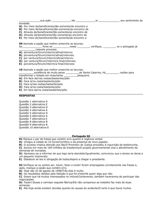 ______________sua ação ____________, ele _____________ia ______________ seu sentimento de
bondade.
A) Por meio de/beneficiente/tão-somente/de encontro a
B) Por meio de/beneficente/tão-somente/ao encontro de
C) Através de/beneficiente/tão-somente/ao encontro de
D) Através de/beneficente/tão somente/ao encontro de
E) Por meio de/beneficente/tão somente/de encontro a
09 Assinale a opção que melhor preenche as lacunas.
Se_____________ fores ao ___________neste ________, verifique, ________, se o advogado já
___________naquele processo.
A) porventura/forum/ínterim/afinal/interviu
B) porventura/fórum/ínterim/afinal/interveio
C) por ventura/forum/ínterim/afinal/interviu
D) por ventura/fórum/interim/a final/interveio
E) porventura/fórum/interim/a final/interveio
10 Assinale a opção que melhor preenche as lacunas.
__________existência de muito peixe _________de Santa Catarina, há_________ razões para
transformar o Estado em importante _________pesqueiro.
A) Em face da/nas costas/bastantes/pólo
B) Face à/na costa/bastante/pólo
C) Face a/nas costas/bastante/polo
D) Face à/na costa/bastante/polo
E) Em face da/na costa/bastantes/pólo
RESPOSTAS
Questão 1 alternativa A
Questão 2 alternativa E
Questão 3 alternativa D
Questão 4 alternativa A
Questão 5 alternativa D
Questão 6 alternativa A
Questão 7 alternativa E
Questão 8 alternativa B
Questão 9 alternativa B
Questão 10 alternativa E
Português 50
01 Marque o par de frases que contém erro quanto à regência verbal.
A) Chegou à cidade às 10 horas/Certifico-o da presença do novo jogador.
B) O sucesso implica atenção aos fãs/O Promotor de Justiça procedeu à inquirição da testemunha.
C) Somos em mais de 160 milhões de brasileiros/O projeto governamental visa o atendimento da
demanda de moradias.
D) Apressou-se a informar de que logo seria atendido/Igualmente, comunicou que o atraso se devia a
um pequeno imprevisto.
E) Obedecer às leis é obrigação de todos/Aspira a chegar a presidente.
02 Verifique se os verbos ser, haver, fazer e existir foram empregados corretamente nas frases e,
após, marque a opção que contém erro.
A) Hoje são 22 de agosto de 1998/Três dias é muito.
B) Os resultados obtidos pela Seleção é que foi triste/Há quem diga que não.
C) Dizem que há muitos interessados no imóvel/Certamente, também haveremos de participar das
negociações.
D) Fazem blusas e camisas naquela fábrica/Ele não comparece ao trabalho faz mais de duas
semanas.
E) Até hoje ainda existem dúvidas quanto às causas do acidente/O certo é que havia muitos
 