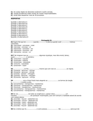 C) As custas objeto da demanda couberam à parte vencida.
D) Vossas Excelências estão cientes de vossas responsabilidades.
E) Ainda falta despachar mais de 30 processos.
RESPOSTAS
Questão 1 alternativa C
Questão 2 alternativa B
Questão 3 alternativa C
Questão 4 alternativa B
Questão 5 alternativa C
Questão 6 alternativa E
Questão 7 alternativa A
Questão 8 alternativa C
Questão 9 alternativa D
Questão 10 alternativa D
Português 51
01 Sugiro-lhe que só............... quando................a ela ou quando você ............... motivos
suficientes.
A) interviesse - conviesse - visse
B) intervisse - convisse - vir
C) intervenha - convenha - ver
D) intervenha - convinha - ver
E) intervenha - convier - vir
02 É de imaginar que se...................... algumas injustiças; mas não errará, talvez,
quem...................... o contrário.
A) consumem - supuser
B) consumam - suporia
C) consumisse - supusesse
D) consume - supusesse
E) consumam - supor
03 ...................., se lhe...................., mesmo que com isso se .....................as regras.
A) Consente - aprouver - infringe
B) Consente - aprouver - infrinja
C) Consinta - aprazer - infringem
D) Consinta - aprouver - infrinjam
E) DConsinta - aprouver - infrinja
04 ....................que a frase ficará mais elegante se .....................os termos da oração
e ................ o sujeito oculto.
A) Convenhamos - transpormos - mantermos
B) Convimos - transpusermos - mantermos
C) Convimos - transpormos - mantivermos
D) Convenhamos - transpusermos - mantivermos
E) Convenhamos - transpusermos - mantermos
05 Se vos.................... de todas as exigências e, apesar disso,.................... um
fracasso, ..........................de quaisquer reclamações, pois nem sempre a realidade estará de acordo
com vossos planos.
A) provirdes - houver - abstenhai-vos
B) proverdes - houver - abstende-vos
C) proverdes - haver - abstende-vos
D) proverdes - haver - abstenhai-vos
E) provirdes - houver - abstende-vos
06 Se a notícia que te..................., a outra pessoa...................... não .................. para que ela
 