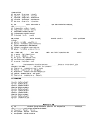 vibre contigo.
A) aprazou - desprazeu - intervém
B) aprazeu - desprouve - intervém
C) aprouve - desprazeu - intervenhas
D) aprouve - desprouve - intervenhas
E) aprouve - desprouve - intervenha
07 Se................... vossa autoridade e...................... que eles continuam receosos,
não ......................
A) impuserdes - virdes - recueis
B) impuserdes - verdes - recueis
C) impordes - virdes - recueis
D) impuserdes - virdes - recuai
E) impordes - verdes - recueis
08 Eu não.................... outros autores;................... minhas falhas e .................. contra quaisquer
críticas.
A) plagio - remedio - acautelo-me
B) plageio - remedeio - precavenho-me
C) plagio - remedeio - acautelo-me
D) plageio - remedeio - precavejo-me
E) plagio - remedeio - precavenho-me
09 O chefe não................bem, nem................bem; isso talvez explique o seu...............humor.
A) o queria - lhe tratava - mau
B) o queria - o tratava - mau
C) lhe queria - lhe tratava - mau
D) lhe queria - o tratava - mau
E) o queria - lhe tratava - mal
10 .................cuidadosamente todos os cálculos:................... ainda de novas verbas, pois
cinqüenta mil reais .................para obra tão complexa.
A) Fizeram-se - necessitavam-se - é pouco
B) Fez-se - necessitavam-se - são pouco
C) Fizeram-se - necessitavam-se - são poucos
D) Fez-se - necessitava-se - são pouco
E) Fizeram-se - necessitava-se - é pouco
RESPOSTAS
Questão 1 alternativa E
Questão 2 alternativa A
Questão 3 alternativa D
Questão 4 alternativa D
Questão 5 alternativa B
Questão 6 alternativa D
Questão 7 alternativa A
Questão 8 alternativa C
Questão 9 alternativa D
Questão 10 alternativa E
Português 52
01 Se....................,naquelas épocas de fartura, pensado nos tempos que...................de chegar,
não....................acontecido coisas lamentáveis.
A) houverem - haviam - haveria
B) houvessem - haviam - haveriam
C) houvessem - havia - haveria
 