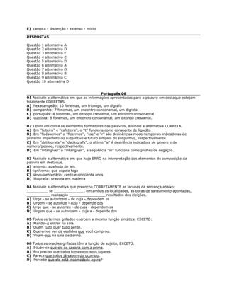 E) cangica - disperção - extenso - mixto
RESPOSTAS
Questão 1 alternativa A
Questão 2 alternativa D
Questão 3 alternativa E
Questão 4 alternativa C
Questão 5 alternativa D
Questão 6 alternativa A
Questão 7 alternativa D
Questão 8 alternativa B
Questão 9 alternativa C
Questão 10 alternativa D
Português 06
01 Assinale a alternativa em que as informações apresentadas para a palavra em destaque estejam
totalmente CORRETAS.
A) hexacampeão: 10 fonemas, um tritongo, um dígrafo
B) companhia: 7 fonemas, um encontro consonantal, um dígrafo
C) português: 8 fonemas, um ditongo crescente, um encontro consonantal
D) quotista: 8 fonemas, um encontro consonantal, um ditongo crescente.
02 Tendo em conta os elementos formadores das palavras, assinale a alternativa CORRETA.
A) Em ''leiteira'' e ''cafeteira'', o ''t'' funciona como consoante de ligação.
B) Em ''fizéssemos'' e ''fizermos'', ''sse'' e ''r'' são desinências modo-temporais indicadoras de
pretérito imperfeito do subjuntivo e futuro simples do subjuntivo, respectivamente.
C) Em ''datilógrafa'' e ''datilografa'', o último ''a'' é desinência indicadora de gênero e de
número/pessoa, respectivamente.
D) Em ''inteligível'' e ''intangível'', a seqüência ''in'' funciona como prefixo de negação.
03 Assinale a alternativa em que haja ERRO na interpretação dos elementos de composição da
palavra em destaque.
A) anomia: ausência de leis
B) ignívomo: que expele fogo
C) sesquicentenário: cento e cinqüenta anos
D) litografia: gravura em madeira
04 Assinale a alternativa que preencha CORRETAMENTE as lacunas da sentença abaixo:
__________ se ______________, em ambas as localidades, as obras de saneamento apontadas,
___________ realização _________________ resultados das eleições.
A) Urge - se autorizem - de cuja - dependem os
B) Urgem - se autorize - cuja - depende dos
C) Urge que - se autorize - de cuja - dependem os
D) Urgem que - se autorizem - cuja a - depende dos
05 Todos os termos grifados exercem a mesma função sintática, EXCETO:
A) Mandei-a entrar na sala.
B) Quem tudo quer tudo perde.
C) Queremos ver os vestidos que você comprou.
D) Viram-nos na sala de banho.
06 Todas as orações grifadas têm a função de sujeito, EXCETO:
A) Soube-se que ele se casaria com a prima.
B) Era preciso que todos tomassem seus lugares.
C) Parece que todos já sabem do ocorrido.
D) Percebe que ele está incomodado agora?
 