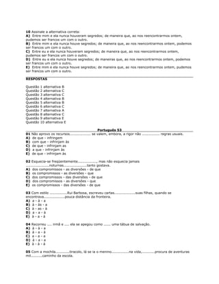 10 Assinale a alternativa correta:
A) Entre mim e ela nunca houveram segredos; de maneira que, ao nos reencontrarmos ontem,
pudemos ser francos um com o outro.
B) Entre mim e ela nunca houve segredos; de maneira que, ao nos reencontrarmos ontem, podemos
ser francos um com o outro.
C) Entre eu e ela nunca houveram segredos; de maneira que, ao nos reencontrarmos ontem,
pudemos ser francos um com o outro.
D) Entre eu e ela nunca houve segredos; de maneiras que, ao nos reencontrarmos ontem, podemos
ser francos um com o outro.
E) Entre mim e ela nunca houve segredos; de maneira que, ao nos reencontrarmos ontem, pudemos
ser francos um com o outro.
RESPOSTAS
Questão 1 alternativa B
Questão 2 alternativa C
Questão 3 alternativa C
Questão 4 alternativa B
Questão 5 alternativa B
Questão 6 alternativa C
Questão 7 alternativa A
Questão 8 alternativa C
Questão 9 alternativa E
Questão 10 alternativa E
Português 53
01 Não aprovo os recursos.................. se valem, embora, a rigor não ............... regras usuais.
A) de que - infringem
B) com que - infrinjam às
C) de que - infrinjam as
D) a que - infrinjam às
E) de que - infrinjam às
02 Esquecia-se freqüentemente................, mas não esquecia jamais
....................noturnas....................tanto gostava.
A) dos compromissos - as diversões - de que
B) os compromissos - as diversões - que
C) dos compromissos - das diversões - de que
D) dos compromissos - as diversões - que
E) os compromissos - das diversões - de que
03 Com estilo ...............Rui Barbosa, escreveu cartas..................suas filhas, quando se
encontrava..................pouca distância da fronteira.
A) a - à - a
B) à - às - a
C) à - as - à
D) a - a - à
E) à - a - à
04 Recorreu .... irmã e .... ela se apegou como ...... uma tábua de salvação.
A) à - à - a
B) à - a - à
C) a - a - a
D) à - a - a
E) à - à - à
05 Com a mochila............tiracolo, lá se ia o menino...............na vida,...........procura de aventuras
mil..........caminho da escola.
 