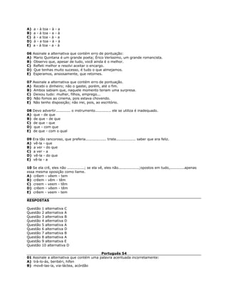 A) a - à toa - à - a
B) a - à toa - a - à
C) à - a toa - à - a
D) à - a toa - à - à
E) a - à toa - a - à
06 Assinale a alternativa que contém erro de pontuação:
A) Mario Quintana é um grande poeta; Érico Veríssimo, um grande romancista.
B) Observo que, apesar de tudo, você ainda é o melhor.
C) Refleti melhor e resolvi aceitar o encargo.
D) Que tenhas muito sucesso, é tudo o que almejamos.
E) Esperamos, ansiosamente, que retornes.
07 Assinale a alternativa que contém erro de pontuação.
A) Recebi o dinheiro; não o gastei, porém, até o fim.
B) Ambos sabiam que, naquele momento teriam uma surpresa.
C) Deixou tudo: mulher, filhos, emprego...
D) Não fomos ao cinema, pois estava chovendo.
E) Não tenho disposição; não irei, pois, ao escritório.
08 Devo advertir............ o instrumento............. ele se utiliza é inadequado.
A) que - de que
B) de que - de que
C) de que - que
D) que - com que
E) de que - com o qual
09 Era tão rancoroso, que preferia................. triste................ saber que era feliz.
A) vê-la - que
B) a ver - do que
C) a ver - a
D) vê-la - do que
E) vê-la - a
10 Se ela crê, eles não ..............; se ela vê, eles não.................;opostos em tudo,............apenas
essa mesma oposição como liame.
A) crêem - vêem - tem
B) crêem - vêm - têm
C) creem - veem - têm
D) crêem - vêem - têm
E) crêem - veem - tem
RESPOSTAS
Questão 1 alternativa C
Questão 2 alternativa A
Questão 3 alternativa B
Questão 4 alternativa D
Questão 5 alternativa A
Questão 6 alternativa D
Questão 7 alternativa B
Questão 8 alternativa A
Questão 9 alternativa E
Questão 10 alternativa D
Português 54
01 Assinale a alternativa que contém uma palavra acentuada incorretamente:
A) trá-lo-ás, beribéri, hífen
B) movê-las-ía, via-láctea, acórdão
 