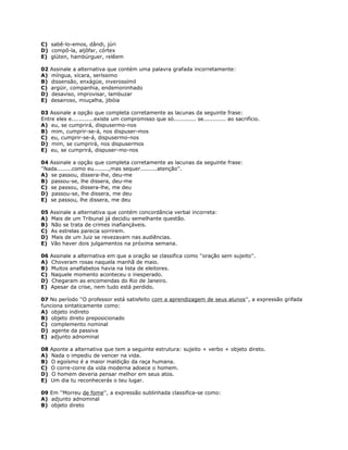 C) sabê-lo-emos, dândi, júri
D) compô-la, aljôfar, córtex
E) glúten, hambúrguer, relêem
02 Assinale a alternativa que contém uma palavra grafada incorretamente:
A) míngua, xícara, seríssimo
B) dissensão, enxágüe, inverossímil
C) argüir, companhia, endemoninhado
D) desaviso, improvisar, lambuzar
E) desairoso, miuçalha, jibóia
03 Assinale a opção que completa corretamente as lacunas da seguinte frase:
Entre eles e............existe um compromisso que só............ se............ ao sacrifício.
A) eu, se cumprirá, dispusermo-nos
B) mim, cumprir-se-á, nos dispuser-mos
C) eu, cumprir-se-á, dispusermo-nos
D) mim, se cumprirá, nos dispusermos
E) eu, se cumprirá, dispuser-mo-nos
04 Assinale a opção que completa corretamente as lacunas da seguinte frase:
''Nada........como eu........,mas sequer.........atenção''.
A) se passou, dissera-lhe, deu-me
B) passou-se, lhe dissera, deu-me
C) se passou, dissera-lhe, me deu
D) passou-se, lhe dissera, me deu
E) se passou, lhe dissera, me deu
05 Assinale a alternativa que contém concordância verbal incorreta:
A) Mais de um Tribunal já decidiu semelhante questão.
B) Não se trata de crimes inafiançáveis.
C) As estrelas parecia sorrirem.
D) Mais de um Juiz se revezavam nas audiências.
E) Vão haver dois julgamentos na próxima semana.
06 Assinale a alternativa em que a oração se classifica como ''oração sem sujeito''.
A) Choveram rosas naquela manhã de maio.
B) Muitos analfabetos havia na lista de eleitores.
C) Naquele momento aconteceu o inesperado.
D) Chegaram as encomendas do Rio de Janeiro.
E) Apesar da crise, nem tudo está perdido.
07 No período ''O professor está satisfeito com a aprendizagem de seus alunos'', a expressão grifada
funciona sintaticamente como:
A) objeto indireto
B) objeto direto preposicionado
C) complemento nominal
D) agente da passiva
E) adjunto adnominal
08 Aponte a alternativa que tem a seguinte estrutura: sujeito + verbo + objeto direto.
A) Nada o impediu de vencer na vida.
B) O egoísmo é a maior maldição da raça humana.
C) O corre-corre da vida moderna adoece o homem.
D) O homem deveria pensar melhor em seus atos.
E) Um dia tu reconhecerás o teu lugar.
09 Em ''Morreu de fome'', a expressão sublinhada classifica-se como:
A) adjunto adnominal
B) objeto direto
 