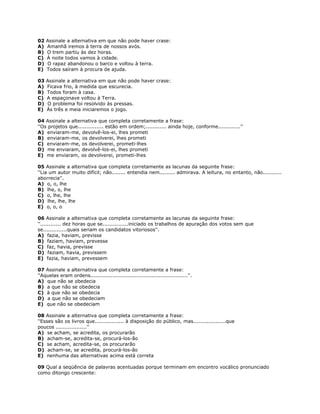 02 Assinale a alternativa em que não pode haver crase:
A) Amanhã iremos à terra de nossos avós.
B) O trem partiu às dez horas.
C) À noite todos vamos à cidade.
D) O rapaz abandonou o barco e voltou à terra.
E) Todos saíram à procura de ajuda.
03 Assinale a alternativa em que não pode haver crase:
A) Ficava frio, à medida que escurecia.
B) Todos foram à casa.
C) A espaçonave voltou à Terra.
D) O problema foi resolvido às pressas.
E) Às três e meia iniciaremos o jogo.
04 Assinale a alternativa que completa corretamente a frase:
''Os projetos que............... estão em ordem;............ ainda hoje, conforme.............''
A) enviaram-me, devolvê-los-ei, lhes prometi
B) enviaram-me, os devolverei, lhes prometi
C) enviaram-me, os devolverei, prometi-lhes
D) me enviaram, devolvê-los-ei, lhes prometi
E) me enviaram, os devolverei, prometi-lhes
05 Assinale a alternativa que completa corretamente as lacunas da seguinte frase:
''Lia um autor muito difícil; não........ entendia nem......... admirava. A leitura, no entanto, não...........
aborrecia''.
A) o, o, lhe
B) lhe, o, lhe
C) o, lhe, lhe
D) lhe, lhe, lhe
E) o, o, o
06 Assinale a alternativa que completa corretamente as lacunas da seguinte frase:
''............ dez horas que se...............iniciado os trabalhos de apuração dos votos sem que
se..............quais seriam os candidatos vitoriosos''.
A) fazia, haviam, previsse
B) faziam, haviam, prevesse
C) faz, havia, previsse
D) faziam, havia, previssem
E) fazia, haviam, prevessem
07 Assinale a alternativa que completa corretamente a frase:
''Aquelas eram ordens.........................................................''.
A) que não se obedecia
B) a que não se obedecia
C) à que não se obedecia
D) a que não se obedeciam
E) que não se obedeciam
08 Assinale a alternativa que completa corretamente a frase:
''Esses são os livros que................. à disposição do público, mas...................que
poucos ..................''
A) se acham, se acredita, os procurarão
B) acham-se, acredita-se, procurá-los-ão
C) se acham, acredita-se, os procurarão
D) acham-se, se acredita, procurá-los-ão
E) nenhuma das alternativas acima está correta
09 Qual a seqüência de palavras acentuadas porque terminam em encontro vocálico pronunciado
como ditongo crescente:
 
