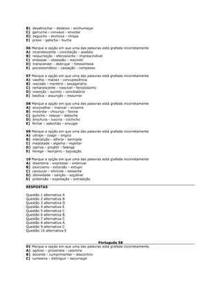 B) desabrochar - desleixo - enchumaçar
C) garrucha - conxavo - enxotar
D) esguicho - enchova - chispa
E) praxe - galocha - bucha
06 Marque a opção em que uma das palavras está grafada incorretamente
A) incandescente - conciliação - assédio
B) ressurreição - efervecente - imprescindível
C) endossar - obsessão - rescindir
D) transcender - debruçar - fotossíntese
E) psicossomático - cassação - compasso
07 Marque a opção em que uma das palavras está grafada incorretamente
A) vasilha - maciez - concupiscência
B) rescisão - meretriz - sexagenário
C) remanescente - irascível - ferossíssimo
D) inserção - sucinto - conciliatório
E) basílica - assunção - ressumar
08 Marque a opção em que uma das palavras está grafada incorretamente
A) enxovalhar - manxar - enxame
B) mixórdia - chouriço - faxina
C) guincho - relaxar - deboche
D) brochura - luxúria - cochicho
E) fechar - salsichão - enxugar
09 Marque a opção em que uma das palavras está grafada incorretamente
A) ultraje - coagir - angico
B) interjeição - alforje - berinjela
C) majestade - algema - regeitar
D) ojeriza - projétil - falange
E) herege - lisonjeiro - bajulação
10 Marque a opção em que uma das palavras está grafada incorretamente
A) disenteria - expressar - extenuar
B) exorcismo - extorsão - entupir
C) cavoucar - silvícola - sessenta
D) idoneidade - sanção - soçobrar
E) pretensão - expoliação - extradição
RESPOSTAS
Questão 1 alternativa A
Questão 2 alternativa B
Questão 3 alternativa D
Questão 4 alternativa E
Questão 5 alternativa C
Questão 6 alternativa B
Questão 7 alternativa C
Questão 8 alternativa A
Questão 9 alternativa C
Questão 10 alternativa E
Português 58
01 Marque a opção em que uma das palavras está grafada incorretamente.
A) agilizar - proxeneta - casimira
B) docente - cumprimentar - descortino
C) cumeeira - distinguir - escurraçar
 