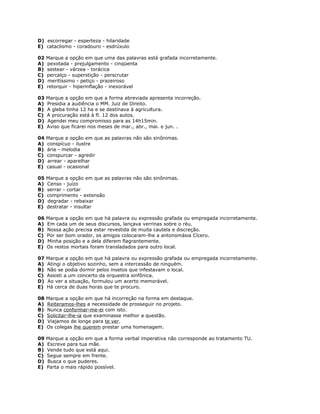 D) escorregar - esperteza - hilaridade
E) cataclismo - coradouro - esdrúxulo
02 Marque a opção em que uma das palavras está grafada incorretamente.
A) pexotada - prejulgamento - cinqüenta
B) sestear - várzea - torácica
C) percalço - superstição - perscrutar
D) meritíssimo - petiço - prazeiroso
E) retorquir - hiperinflação - inexorável
03 Marque a opção em que a forma abreviada apresenta incorreção.
A) Presidia a audiência o MM. Juiz de Direito.
B) A gleba tinha 12 ha e se destinava à agricultura.
C) A procuração está à fl. 12 dos autos.
D) Agendei meu compromisso para as 14h15min.
E) Aviso que ficarei nos meses de mar., abr., mai. e jun. .
04 Marque a opção em que as palavras não são sinônimas.
A) conspícuo - ilustre
B) ária - melodia
C) conspurcar - agredir
D) arrear - aparelhar
E) casual - ocasional
05 Marque a opção em que as palavras não são sinônimas.
A) Censo - juízo
B) serrar - cortar
C) comprimento - extensão
D) degradar - rebaixar
E) destratar - insultar
06 Marque a opção em que há palavra ou expressão grafada ou empregada incorretamente.
A) Em cada um de seus discursos, lançava verrinas sobre o réu.
B) Nossa ação precisa estar revestida de muita cautela e discreção.
C) Por ser bom orador, os amigos colocaram-lhe a antonomásia Cícero.
D) Minha posição e a dela diferem flagrantemente.
E) Os restos mortais foram transladados para outro local.
07 Marque a opção em que há palavra ou expressão grafada ou empregada incorretamente.
A) Atingi o objetivo sozinho, sem a intercessão de ninguém.
B) Não se podia dormir pelos insetos que infestavam o local.
C) Assisti a um concerto da orquestra sinfônica.
D) Ao ver a situação, formulou um acerto memorável.
E) Há cerca de duas horas que te procuro.
08 Marque a opção em que há incorreção na forma em destaque.
A) Reiteramos-lhes a necessidade de prosseguir no projeto.
B) Nunca conformar-me-ei com isto.
C) Solicitar-lhe-ia que examinasse melhor a questão.
D) Viajamos de longe para te ver.
E) Os colegas lhe querem prestar uma homenagem.
09 Marque a opção em que a forma verbal imperativa não corresponde ao tratamento TU.
A) Escreve para tua mãe.
B) Vende tudo que está aqui.
C) Segue sempre em frente.
D) Busca o que puderes.
E) Parta o mais rápido possível.
 