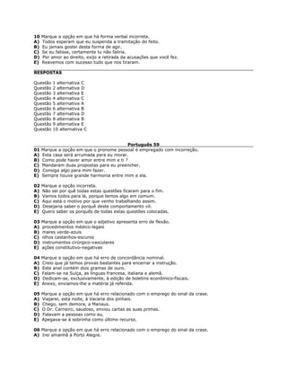10 Marque a opção em que há forma verbal incorreta.
A) Todos esperam que eu suspenda a tramitação do feito.
B) Eu jamais gostei desta forma de agir.
C) Se eu falisse, certamente tu não faliria.
D) Por amor ao direito, exijo a retirada da acusações que você fez.
E) Reavemos com sucesso tudo que nos tiraram.
RESPOSTAS
Questão 1 alternativa C
Questão 2 alternativa D
Questão 3 alternativa E
Questão 4 alternativa C
Questão 5 alternativa A
Questão 6 alternativa B
Questão 7 alternativa D
Questão 8 alternativa B
Questão 9 alternativa E
Questão 10 alternativa C
Português 59
01 Marque a opção em que o pronome pessoal é empregado com incorreção.
A) Esta casa será arrumada para eu morar.
B) Como pode haver amor entre mim e ti ?
C) Mandaram duas propostas para eu preencher.
D) Consiga algo para mim fazer.
E) Sempre houve grande harmonia entre mim e ela.
02 Marque a opção incorreta.
A) Não sei por quê todas estas questões ficaram para o fim.
B) Vamos todos para lá, porque temos algo em comum.
C) Aqui está o motivo por que venho trabalhando assim.
D) Desejaria saber o porquê deste comportamento vil.
E) Quero saber os porquês de todas estas questões colocadas.
03 Marque a opção em que o adjetivo apresenta erro de flexão.
A) procedimentos médico-legais
B) mares verde-azuis
C) olhos castanhos-escuros
D) instrumentos cirúrgico-vasculares
E) ações constitutivo-negativas
04 Marque a opção em que há erro de concordância nominal.
A) Creio que já temos provas bastantes para encerrar a instrução.
B) Este anel contém dois gramas de ouro.
C) Falam-se na Suíça, as línguas francesa, italiana e alemã.
D) Dedicam-se, exclusivamente, à edição de boletins econômico-fiscais.
E) Anexo, enviamos-lhe a matéria já referida.
05 Marque a opção em que há erro relacionado com o emprego do sinal da crase.
A) Viajarei, esta noite, à Vacaria dos pinhais.
B) Chego, sem demora, a Manaus.
C) O Dr. Carneiro, saudoso, enviou cartas as suas primas.
D) Falavam a pessoas como eu.
E) Apegava-se à sobrinha como último recurso.
06 Marque a opção em que há erro relacionado com o emprego do sinal da crase.
A) Irei amanhã à Porto Alegre.
 