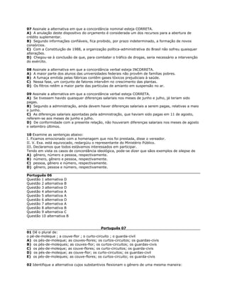 07 Assinale a alternativa em que a concordância nominal esteja CORRETA.
A) A anulação deste dispositivo do orçamento é considerada um dos recursos para a abertura de
crédito suplementar.
B) Segundo informações confiáveis, fica proibido, por prazo indeterminado, a formação de novos
consórcios.
C) Com a Constituição de 1988, a organização política-administrativa do Brasil não sofreu quaisquer
alterações.
D) Chegou-se à conclusão de que, para combater o tráfico de drogas, seria necessário a intervenção
do exército.
08 Assinale a alternativa em que a concordância verbal esteja INCORRETA.
A) A maior parte dos alunos das universidades federais não provêm de famílias pobres.
B) A fumaça emitida pelas fábricas contêm gases tóxicos prejudiciais à saúde.
C) Nessa fase, um conjunto de fatores intervêm no crescimento das plantas.
D) Os filtros retêm a maior parte das partículas de amianto em suspensão no ar.
09 Assinale a alternativa em que a concordância verbal esteja CORRETA.
A) Se tivessem havido quaisquer diferenças salariais nos meses de junho e julho, já teriam sido
pagas.
B) Segundo a administração, ainda devem haver diferenças salariais a serem pagas, relativas a maio
e junho.
C) As diferenças salariais apontadas pela administração, que haviam sido pagas em 11 de agosto,
referem-se aos meses de junho e julho.
D) De conformidade com a presente relação, não houveram diferenças salariais nos meses de agosto
e setembro últimos.
10 Examine as sentenças abaixo:
I. Ficamos emocionado com a homenagem que nos foi prestada, disse o vereador.
II. V. Exa. está equivocado, redargüiu o representante do Ministério Público.
III. Declaramos que todos estávamos interessados em participar.
Tendo em vista os casos de concordância ideológica, pode-se dizer que sãos exemplos de silepse de
A) gênero, número e pessoa, respectivamente.
B) número, gênero e pessoa, respectivamente.
C) pessoa, gênero e número, respectivamente.
D) gênero, pessoa e número, respectivamente.
Português 06
Questão 1 alternativa D
Questão 2 alternativa B
Questão 3 alternativa D
Questão 4 alternativa A
Questão 5 alternativa A
Questão 6 alternativa D
Questão 7 alternativa A
Questão 8 alternativa B
Questão 9 alternativa C
Questão 10 alternativa B
Português 07
01 Dê o plural de:
o pé-de-moleque ; a couve-flor ; o curto-circuito ; o guarda-civil
A) os pés-de-moleque; as couves-flores; os curtos-circuitos; os guardas-civis
B) os pés-de-moleques; as couves-flor; os curtos-circuitos; os guardas-civis
C) os pés-de-moleque; as couve-flores; os curto-circuitos; os guarda-civis
D) os pés-de-moleque; as couve-flor; os curto-circuitos; os guardas-civil
E) os pés-de-moleques; as couve-flores; os curtos-circuito; os guarda-civis
02 Identifique a alternativa cujos substantivos flexionam o gênero de uma mesma maneira:
 