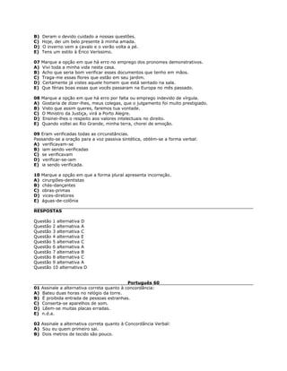 B) Deram o devido cuidado a nossas questões.
C) Hoje, dei um belo presente à minha amada.
D) O inverno vem a cavalo e o verão volta a pé.
E) Tens um estilo à Érico Veríssimo.
07 Marque a opção em que há erro no emprego dos pronomes demonstrativos.
A) Vivi toda a minha vida nesta casa.
B) Acho que seria bom verificar esses documentos que tenho em mãos.
C) Traga-me essas flores que estão em seu jardim.
D) Certamente já vistes aquele homem que está sentado na sala.
E) Que férias boas essas que vocês passaram na Europa no mês passado.
08 Marque a opção em que há erro por falta ou emprego indevido de vírgula.
A) Gostaria de dizer-lhes, meus colegas, que o julgamento foi muito prestigiado.
B) Visto que assim queres, faremos tua vontade.
C) O Ministro da Justiça, virá a Porto Alegre.
D) Ensinei-lhes o respeito aos valores intelectuais no direito.
E) Quando voltei ao Rio Grande, minha terra, chorei de emoção.
09 Eram verificadas todas as circunstâncias.
Passando-se a oração para a voz passiva sintética, obtém-se a forma verbal:
A) verificavam-se
B) iam sendo verificadas
C) se verificavam
D) verificar-se-iam
E) ia sendo verificada.
10 Marque a opção em que a forma plural apresenta incorreção.
A) cirurgiões-dentistas
B) chás-dançantes
C) obras-primas
D) vices-diretores
E) águas-de-colônia
RESPOSTAS
Questão 1 alternativa D
Questão 2 alternativa A
Questão 3 alternativa C
Questão 4 alternativa E
Questão 5 alternativa C
Questão 6 alternativa A
Questão 7 alternativa B
Questão 8 alternativa C
Questão 9 alternativa A
Questão 10 alternativa D
Português 60
01 Assinale a alternativa correta quanto à concordância:
A) Bateu duas horas no relógio da torre.
B) É proibida entrada de pessoas estranhas.
C) Conserta-se aparelhos de som.
D) Lêem-se muitas placas erradas.
E) n.d.a.
02 Assinale a alternativa correta quanto à Concordância Verbal:
A) Sou eu quem primeiro sai.
B) Dois metros de tecido são pouco.
 
