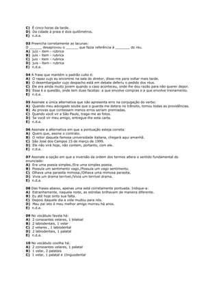 C) É cinco horas da tarde.
D) Da cidade à praia é dois quilômetros.
E) n.d.a.
03 Preencha corretamente as lacunas:
O ______ desaprovou o ______ que fazia referência à _______ do réu.
A) juíz - item - rúbrica
B) juís - ítem - rubrica
C) juiz - item - rubrica
D) juis - ítem - rubrica
E) n.d.a.
04 A frase que mantém o padrão culto é:
A) O rapaz cujo eu encontrei na sala do diretor, disse-me para voltar mais tarde.
B) O desembargador cujo despacho está em debate deferiu o pedido dos réus.
C) Ele era ainda muito jovem quando o caso aconteceu, onde lhe dou razão para não querer depor.
D) Essa é a questão, onde tem duas facetas: a que envolve compras e a que envolve treinamento.
E) n.d.a.
05 Assinale a única alternativa que não apresenta erro na conjugação do verbo:
A) Quando meu advogado soube que o guarda me detera no trânsito, tomou todas as providências.
B) As provas que contessem menos erros seriam premiadas.
C) Quando você vir a São Paulo, traga-me as fotos.
D) Se você vir meu amigo, entregue-lhe esta carta.
E) n.d.a.
06 Assinale a alternativa em que a pontuação esteja correta:
A) Quero que, assine o contrato.
B) O reitor daquela famosa universidade italiana, chegará aqui amanhã.
C) São José dos Campos 15 de março de 1999.
D) Ele não virá hoje, não contem, portanto, com ele.
E) n.d.a.
07 Assinale a opção em que a inversão da ordem dos termos altera o sentido fundamental do
enunciado:
A) Era uma poesia simples./Era uma simples poesia.
B) Possuía um sentimento vago./Possuía um vago sentimento.
C) Olhava uma parasita mimosa./Olhava uma mimosa parasita.
D) Vivia um drama terrível./Vivia um terrível drama.
E) n.d.a.
08 Das frases abaixo, apenas uma está corretamente pontuada. Indique-a:
A) Estranhamente, naquela noite, as estrelas brilhavam de maneira diferente.
B) Eu até hoje sinto sua falta.
C) Depois daquele dia a vida mudou para nós.
D) Meu pai isto é meu melhor amigo morreu há anos.
E) n.d.a.
09 No vocábulo favela há:
A) 2 consoantes velares, 1 bilabial
B) 2 labiodentais, 1 velar
C) 2 velares , 1 labiodental
D) 2 labiodentais, 1 palatal
E) n.d.a.
10 No vocábulo coxilha há:
A) 2 consoantes velares, 1 palatal
B) 1 velar, 2 palatais
C) 1 velar, 1 palatal e 1linguodental
 