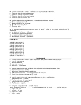 08 Assinale a alternativa correta quanto ao uso do presente do subjuntivo.
A) É preciso que nós façamos as pazes.
B) É preciso que nós vêjamos a cidade.
C) É preciso que nós cantamos canções.
D) É preciso que nós saímos mais.
09 Assinale a alternativa errada quanto à colocação do pronome oblíquo.
A) Como você o encontrou?
B) Nada impede-nos de continuar.
C) Quando me avistou, fugiu.
D) Deus me livre!
10 Os superlativos absolutos sintéticos eruditos de ''atroz'', ''livre'' e ''fiel'', estão todos corretos na
alternativa
A) atrozíssimo, livríssimo e fielíssimo.
B) atrocíssimo, libérrimo e fielíssimo.
C) atrocíssimo, libérrimo e fidelíssimo.
D) atrozíssimo, livríssimo e fidelíssimo.
RESPOSTAS
Questão 1 alternativa C
Questão 2 alternativa B
Questão 3 alternativa D
Questão 4 alternativa B
Questão 5 alternativa A
Questão 6 alternativa D
Questão 7 alternativa C
Questão 8 alternativa A
Questão 9 alternativa B
Questão 10 alternativa C
Português 62
01 Assinale a alternativa em que todas as palavras têm prefixo indicativo de negação:
A) imoral - imprudente.
B) imoral - deslocar.
C) aderente - amoral.
D) aderente - subterrâneo.
02 Assinale a alternativa que apresenta uma regência inaceitável pelo padrão culto:
A) Ela namora com seu vizinho.
B) Nem todos obedecem às leis de trânsito.
C) O Brasil inteiro assiste a boas programações de televisão.
D) Custa-lhe reconhecer seus próprios erros.
03 Assinale a alternativa cuja regência está de acordo com o padrão culto:
A) Prefiro mais doce a salgado.
B) Prefiro mais doce do que salgado.
C) Prefiro doce do que salgado.
D) Prefiro doce a salgado.
04 Complete adequadamente o período abaixo:
''Estes são alguns dos livros ______ me baseei para escrever os textos _____ você se referiu''.
A) cujos - em que.
B) em que - de que.
C) nos quais - a que.
D) cujos - cujos.
 