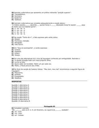 05 Assinale a alternativa que apresenta um prefixo indicando ''posição superior'':
A) Transatlântico.
B) Perímetro.
C) Epiderme.
D) Sublocar.
06 Assinale a alternativa que completa adequadamente a oração abaixo:
''O médico assistiu_____ paciente___ quinze horas e _____ dezessete horas foi assistir _____ peça
de teatro que sua esposa queria''.
A) a - às - às - a.
B) à - as - as - a.
C) a - às - às - à.
D) à - às - às - à.
07 Na oração ''Tenho de ir'', o fato expresso pelo verbo indica:
A) Desejo.
B) Promessa, intenção.
C) Obrigação.
D) Fato futuro.
08 Em ''Deus te acompanhe'', o verbo expressa:
A) Certeza.
B) Hipótese.
C) Ordem.
D) Desejo.
09 Em uma das alternativas há o vício de linguagem conhecido por ambigüidade. Assinale-a:
A) Vi aquela situação toda com meus próprios olhos.
B) Lia lia na folia.
C) Quero saber da novidade. Falem um por cada vez.
D) Pedro, o Paulo procura seu irmão.
10 No título da canção de Caetano Veloso: ''Meu bem, meu mal'' encontramos a seguinte figura de
linguagem:
A) Pleonasmo.
B) Antítese.
C) Prosopopéia.
D) Metáfora.
RESPOSTAS
Questão 1 alternativa A
Questão 2 alternativa A
Questão 3 alternativa D
Questão 4 alternativa C
Questão 5 alternativa C
Questão 6 alternativa C
Questão 7 alternativa C
Questão 8 alternativa D
Questão 9 alternativa D
Questão 10 alternativa B
Português 63
01 Complete o período:
''Ele _______ para os E. U. A. em fevereiro, se a guerra já_______ acabado''.
A) irá - tiver.
B) iria - tiver.
C) vai - tivesse.
 