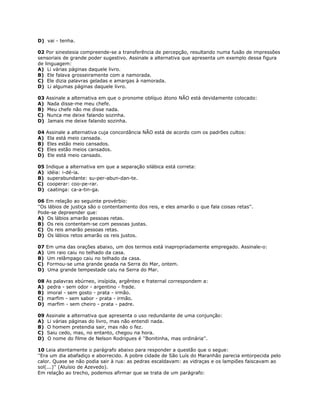 D) vai - tenha.
02 Por sinestesia compreende-se a transferência de percepção, resultando numa fusão de impressões
sensoriais de grande poder sugestivo. Assinale a alternativa que apresenta um exemplo dessa figura
de linguagem:
A) Li várias páginas daquele livro.
B) Ele falava grosseiramente com a namorada.
C) Ele dizia palavras geladas e amargas à namorada.
D) Li algumas páginas daquele livro.
03 Assinale a alternativa em que o pronome oblíquo átono NÃO está devidamente colocado:
A) Nada disse-me meu chefe.
B) Meu chefe não me disse nada.
C) Nunca me deixe falando sozinha.
D) Jamais me deixe falando sozinha.
04 Assinale a alternativa cuja concordância NÃO está de acordo com os padrões cultos:
A) Ela está meio cansada.
B) Eles estão meio cansados.
C) Eles estão meios cansados.
D) Ele está meio cansado.
05 Indique a alternativa em que a separação silábica está correta:
A) idéia: i-dé-ia.
B) superabundante: su-per-abun-dan-te.
C) cooperar: coo-pe-rar.
D) caatinga: ca-a-tin-ga.
06 Em relação ao seguinte provérbio:
''Os lábios de justiça são o contentamento dos reis, e eles amarão o que fala coisas retas''.
Pode-se depreender que:
A) Os lábios amarão pessoas retas.
B) Os reis contentam-se com pessoas justas.
C) Os reis amarão pessoas retas.
D) Os lábios retos amarão os reis justos.
07 Em uma das orações abaixo, um dos termos está inapropriadamente empregado. Assinale-o:
A) Um raio caiu no telhado da casa.
B) Um relâmpago caiu no telhado da casa.
C) Formou-se uma grande geada na Serra do Mar, ontem.
D) Uma grande tempestade caiu na Serra do Mar.
08 As palavras ebúrneo, insípida, argênteo e fraternal correspondem a:
A) pedra - sem odor - argentino - frade.
B) imoral - sem gosto - prata - irmão.
C) marfim - sem sabor - prata - irmão.
D) marfim - sem cheiro - prata - padre.
09 Assinale a alternativa que apresenta o uso redundante de uma conjunção:
A) Li várias páginas do livro, mas não entendi nada.
B) O homem pretendia sair, mas não o fez.
C) Saiu cedo, mas, no entanto, chegou na hora.
D) O nome do filme de Nelson Rodrigues é ''Bonitinha, mas ordinária''.
10 Leia atentamente o parágrafo abaixo para responder a questão que o segue:
''Era um dia abafadiço e aborrecido. A pobre cidade de São Luís do Maranhão parecia entorpecida pelo
calor. Quase se não podia sair à rua: as pedras escaldavam: as vidraças e os lampiões faiscavam ao
sol(...)'' (Aluísio de Azevedo).
Em relação ao trecho, podemos afirmar que se trata de um parágrafo:
 