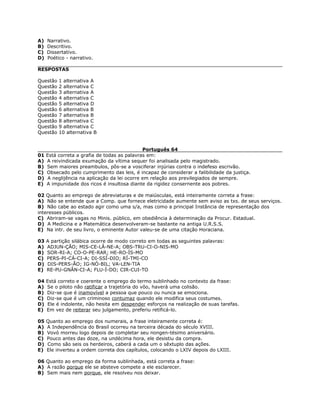 A) Narrativo.
B) Descritivo.
C) Dissertativo.
D) Poético - narrativo.
RESPOSTAS
Questão 1 alternativa A
Questão 2 alternativa C
Questão 3 alternativa A
Questão 4 alternativa C
Questão 5 alternativa D
Questão 6 alternativa B
Questão 7 alternativa B
Questão 8 alternativa C
Questão 9 alternativa C
Questão 10 alternativa B
Português 64
01 Está correta a grafia de todas as palavras em:
A) A reivindicada exumação da vítima sequer foi analisada pelo magistrado.
B) Sem maiores preambulos, pôs-se a vosciferar injúrias contra o indefeso escrivão.
C) Obsecado pelo cumprimento das leis, é incapaz de considerar a falibilidade da justiça.
D) A neglijência na aplicação da lei ocorre em relação aos previlegiados de sempre.
E) A impunidade dos ricos é insultosa diante da rigidez consernente aos pobres.
02 Quanto ao emprego de abreviaturas e de maiúsculas, está inteiramente correta a frase:
A) Não se entende que a Comp. que fornece eletricidade aumente sem aviso as txs. de seus serviços.
B) Não cabe ao estado agir como uma s/a, mas como a principal Instância de representação dos
interesses públicos.
C) Abriram-se vagas no Minis. público, em obediência à determinação da Procur. Estadual.
D) A Medicina e a Matemática desenvolveram-se bastante na antiga U.R.S.S.
E) Na intr. de seu livro, o eminente Autor valeu-se de uma citação Horaciana.
03 A partição silábica ocorre de modo correto em todas as seguintes palavras:
A) ADJUN-ÇÃO; MIS-CE-LÂ-NE-A; OBS-TRU-CI-O-NIS-MO
B) SOR-RI-A; CO-O-PE-RAR; HE-RO-ÍS-MO
C) PERS-PI-CÁ-CI-A; DI-SSÍ-DIO; RÍ-TMI-CO
D) DIS-PERS-ÃO; IG-NÓ-BIL; VA-LEN-TIA
E) RE-PU-GNÂN-CI-A; FLU-Í-DO; CIR-CUI-TO
04 Está correto e coerente o emprego do termo sublinhado no contexto da frase:
A) Se o piloto não ratificar a trajetória do vôo, haverá uma colisão.
B) Diz-se que é inamovível a pessoa que pouco ou nunca se emociona.
C) Diz-se que é um criminoso contumaz quando ele modifica seus costumes.
D) Ele é indolente, não hesita em despender esforços na realização de suas tarefas.
E) Em vez de reiterar seu julgamento, preferiu retificá-lo.
05 Quanto ao emprego dos numerais, a frase inteiramente correta é:
A) A Independência do Brasil ocorreu na terceira década do século XVIII.
B) Vovó morreu logo depois de completar seu nongen-tésimo aniversário.
C) Pouco antes das doze, na undécima hora, ele desistiu da compra.
D) Como são seis os herdeiros, caberá a cada um o sêxtuplo das ações.
E) Ele inverteu a ordem correta dos capítulos, colocando o LXIV depois do LXIII.
06 Quanto ao emprego da forma sublinhada, está correta a frase:
A) A razão porque ele se absteve compete a ele esclarecer.
B) Sem mais nem porque, ele resolveu nos deixar.
 