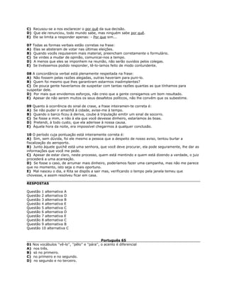 C) Recusou-se a nos esclarecer o por quê da sua decisão.
D) Que ele renunciou, todo mundo sabe, mas ninguém sabe por quê.
E) Ele se limita a responder apenas: - Por que sim...
07 Todas as formas verbais estão corretas na frase:
A) Elas se absteram de votar nas últimas eleições.
B) Quando vocês requiserem mais material, preencham corretamente o formulário.
C) Se virdes a mudar de opinião, comunicai-nos a tempo.
D) A menos que eles se imponhem na reunião, não serão ouvidos pelos colegas.
E) Se tivéssemos podido responder, tê-lo-íamos feito de modo contundente.
08 A concordância verbal está plenamente respeitada na frase:
A) Não fossem pelas razões alegadas, outras haveriam para puni-lo.
B) Quem foi mesmo que lhes garantiram estarmos inadimplentes?
C) De pouca gente haveríamos de suspeitar com tantas razões quantas as que tínhamos para
suspeitar dele.
D) Por mais que envidemos esforços, não creio que a gente consigamos um bom resultado.
E) Apesar de não serem muitos os seus desafetos políticos, não lhe convêm que os subestime.
09 Quanto à ocorrência do sinal de crase, a frase inteiramen-te correta é:
A) Se não puder ir amanhã à cidade, avise-me à tempo.
B) Quando o barco ficou à deriva, coube à tripulação emitir um sinal de socorro.
C) Se fosse a mim, e não à ela que você devesse dinheiro, estaríamos às boas.
D) Pretendi, à todo custo, que ela aderisse à nossa causa.
E) Àquela hora da noite, era impossível chegarmos à qualquer conclusão.
10 O período cuja pontuação está inteiramente correta é:
A) Sim, sem dúvida, foi ele mesmo a pessoa que a despeito de nosso aviso, tentou burlar a
fiscalização do aeroporto.
B) Junto àquele guichê está uma senhora, que você deve procurar, ela pode seguramente, lhe dar as
informações que você me pede.
C) Apesar de estar claro, neste processo, quem está mentindo e quem está dizendo a verdade, o juiz
procederá a uma acareação.
D) Se fosse o caso, de arrumar mais dinheiro, poderíamos fazer uma campanha, mas não me parece
que no momento, isto seja o mais oportuno.
E) Mal nasceu o dia, e Rita se dispôs a sair mas, verificando o tempo pela janela temeu que
chovesse, e assim resolveu ficar em casa.
RESPOSTAS
Questão 1 alternativa A
Questão 2 alternativa D
Questão 3 alternativa B
Questão 4 alternativa E
Questão 5 alternativa C
Questão 6 alternativa D
Questão 7 alternativa E
Questão 8 alternativa C
Questão 9 alternativa B
Questão 10 alternativa C
Português 65
01 Nos vocábulos ''vê-lo'', ''pêlo'' e ''pára'', o acento é diferencial
A) nos três.
B) só no primeiro.
C) no primeiro e no segundo.
D) no segundo e no terceiro.
 
