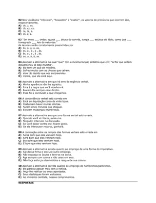 02 Nos vocábulos ''intoxicar'', ''hexaedro'' e ''exator'', os valores de pronúncia que ocorrem são,
respectivamente,
A) ch, z, cs.
B) ch, cz, cs.
C) cs, cz, z.
D) cs, z, z.
03 ''Em meio ___ ondas, quase ___ altura do convés, surgia ___ estátua do ídolo, como que ___
transgredir ___ leis da natureza.''
As lacunas serão corretamente preenchidas por
A) às, à, a, a, as.
B) as, à , à , a , às.
C) às, a , a , à , às.
D) as, a, à, à, as.
04 Assinale a alternativa na qual ''que'' tem a mesma função sintática que em: ''A flor que ontem
desabrochou já está murcha''.
A) Ela tem um quê de mistério.
B) Sofreu muito com as chuvas que caíram.
C) Veio tão rápido que nos surpreendeu.
D) Venha, que ela está aqui.
05 Assinale a alternativa em que há erro de regência verbal.
A) Minha aparência não lhe agradou.
B) Esta é a regra que você obedecerá.
C) Assiste-lhe sempre esse direito.
D) Essa foi a conclusão a que chegamos.
06 A concordância verbal está correta em
A) Está em liquidação cerca de vinte lojas.
B) Costumam haver muitas ofertas.
C) Fazem cinco minutos que cheguei.
D) Existem mudanças imprevistas.
07 Assinale a alternativa em que uma forma verbal está errada.
A) Quando você vir Maria, avise-me.
B) Ninguém interveio na discussão.
C) Se você depor contra ele, ficarei grato.
D) Se ela interpuser recurso, ganhará.
08 A correlação entre os tempos das formas verbais está errada em
A) Seria bom que eles viessem hoje.
B) Será bom que eles venham hoje.
C) Era bom que eles venham hoje.
D) É bom que eles venham hoje.
09 Assinale a alternativa errada quanto ao emprego de uma forma do imperativo.
A) Sai dessa firma e procure outro emprego.
B) Não esqueça os óculos e leve-os na bolsa.
C) Age sempre com calma e não caias em erro.
D) Não faça esforços desmedidos e resguarde sua coluna.
10 Assinale a alternativa correta quanto ao emprego de homônimos/parônimos.
A) Ele parecia passar mau com a notícia.
B) Peço-lhe retificar os erros apontados.
C) Seus desfalques foram vultuosos.
D) Ao iminente cientista, nossos comprimentos.
RESPOSTAS
 