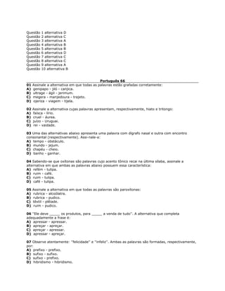 Questão 1 alternativa D
Questão 2 alternativa C
Questão 3 alternativa A
Questão 4 alternativa B
Questão 5 alternativa B
Questão 6 alternativa D
Questão 7 alternativa C
Questão 8 alternativa C
Questão 9 alternativa A
Questão 10 alternativa B
Português 66
01 Assinale a alternativa em que todas as palavras estão grafadas corretamente:
A) genipapo - jiló - canjica.
B) ultrage - ágil - jerimum.
C) megera - manjedoura - trajeto.
D) ojeriza - viagem - tijela.
02 Assinale a alternativa cujas palavras apresentam, respectivamente, hiato e tritongo:
A) faísca - lírio.
B) cruel - áurea.
C) juízo - Uruguai.
D) rei - vaidade.
03 Uma das alternativas abaixo apresenta uma palavra com dígrafo nasal e outra com encontro
consonantal (respectivamente). Assi-nale-a:
A) tempo - obstáculo.
B) mundo - jejum.
C) chapéu - cheio.
D) banho - ganhar.
04 Sabendo-se que oxítonas são palavras cujo acento tônico recai na última sílaba, assinale a
alternativa em que ambas as palavras abaixo possuem essa característica:
A) refém - tulipa.
B) ruim - café.
C) ruim - tulipa.
D) café - tulipa.
05 Assinale a alternativa em que todas as palavras são paroxítonas:
A) rubrica - alcoólatra.
B) rubrica - pudico.
C) têxtil - plêiade.
D) ruim - pudico.
06 ''Ele deve _____ os produtos, para _____ a venda de tudo''. A alternativa que completa
adequadamente a frase é:
A) apressar - apressar.
B) apreçar - apreçar.
C) apreçar - apressar.
D) apressar - apreçar.
07 Observe atentamente: ''felicidade'' e ''infeliz''. Ambas as palavras são formadas, respectivamente,
por:
A) prefixo - prefixo.
B) sufixo - sufixo.
C) sufixo - prefixo.
D) hibridismo - hibridismo.
 