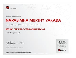 Red Hat,Inc. hereby certiﬁes that
NARASIMHA MURTHY VAKADA
has successfully completed all the program requirements and is certiﬁed as a
RED HAT CERTIFIED SYSTEM ADMINISTRATOR
Red Hat Enterprise Linux 6
RANDOLPH. R. RUSSELL
DIRECTOR, GLOBAL CERTIFICATION PROGRAMS
FEBRUARY 22, 2014 - CERTIFICATE NUMBER: 120-021-456
Copyright (c) 2010 Red Hat, Inc. All rights reserved. Red Hat is a registered trademark of Red Hat, Inc. Verify this certiﬁcate number at http://www.redhat.com/training/certiﬁcation/verify
 