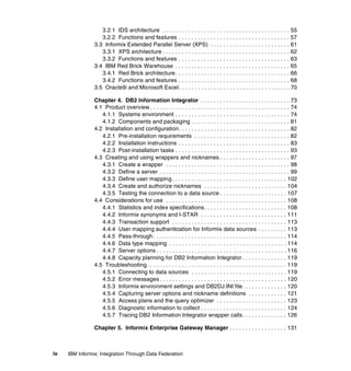 iv IBM Informix: Integration Through Data Federation
3.2.1 IDS architecture . . . . . . . . . . . . . . . . . . . . . . . . . . . . . . . . . . . . . . . . 55
3.2.2 Functions and features . . . . . . . . . . . . . . . . . . . . . . . . . . . . . . . . . . . 57
3.3 Informix Extended Parallel Server (XPS) . . . . . . . . . . . . . . . . . . . . . . . . . 61
3.3.1 XPS architecture . . . . . . . . . . . . . . . . . . . . . . . . . . . . . . . . . . . . . . . . 62
3.3.2 Functions and features . . . . . . . . . . . . . . . . . . . . . . . . . . . . . . . . . . . 63
3.4 IBM Red Brick Warehouse . . . . . . . . . . . . . . . . . . . . . . . . . . . . . . . . . . . . 65
3.4.1 Red Brick architecture. . . . . . . . . . . . . . . . . . . . . . . . . . . . . . . . . . . . 66
3.4.2 Functions and features . . . . . . . . . . . . . . . . . . . . . . . . . . . . . . . . . . . 68
3.5 Oracle9i and Microsoft Excel. . . . . . . . . . . . . . . . . . . . . . . . . . . . . . . . . . . 70
Chapter 4. DB2 Information Integrator . . . . . . . . . . . . . . . . . . . . . . . . . . . . 73
4.1 Product overview. . . . . . . . . . . . . . . . . . . . . . . . . . . . . . . . . . . . . . . . . . . . 74
4.1.1 Systems environment . . . . . . . . . . . . . . . . . . . . . . . . . . . . . . . . . . . . 74
4.1.2 Components and packaging . . . . . . . . . . . . . . . . . . . . . . . . . . . . . . . 81
4.2 Installation and configuration. . . . . . . . . . . . . . . . . . . . . . . . . . . . . . . . . . . 82
4.2.1 Pre-installation requirements . . . . . . . . . . . . . . . . . . . . . . . . . . . . . . 82
4.2.2 Installation instructions . . . . . . . . . . . . . . . . . . . . . . . . . . . . . . . . . . . 83
4.2.3 Post-installation tasks . . . . . . . . . . . . . . . . . . . . . . . . . . . . . . . . . . . . 93
4.3 Creating and using wrappers and nicknames . . . . . . . . . . . . . . . . . . . . . . 97
4.3.1 Create a wrapper . . . . . . . . . . . . . . . . . . . . . . . . . . . . . . . . . . . . . . . 98
4.3.2 Define a server . . . . . . . . . . . . . . . . . . . . . . . . . . . . . . . . . . . . . . . . . 99
4.3.3 Define user mapping . . . . . . . . . . . . . . . . . . . . . . . . . . . . . . . . . . . . 102
4.3.4 Create and authorize nicknames . . . . . . . . . . . . . . . . . . . . . . . . . . 104
4.3.5 Testing the connection to a data source . . . . . . . . . . . . . . . . . . . . . 107
4.4 Considerations for use . . . . . . . . . . . . . . . . . . . . . . . . . . . . . . . . . . . . . . 108
4.4.1 Statistics and index specifications. . . . . . . . . . . . . . . . . . . . . . . . . . 108
4.4.2 Informix synonyms and I-STAR . . . . . . . . . . . . . . . . . . . . . . . . . . . 111
4.4.3 Transaction support . . . . . . . . . . . . . . . . . . . . . . . . . . . . . . . . . . . . 113
4.4.4 User mapping authentication for Informix data sources . . . . . . . . . 113
4.4.5 Pass-through. . . . . . . . . . . . . . . . . . . . . . . . . . . . . . . . . . . . . . . . . . 114
4.4.6 Data type mapping . . . . . . . . . . . . . . . . . . . . . . . . . . . . . . . . . . . . . 114
4.4.7 Server options . . . . . . . . . . . . . . . . . . . . . . . . . . . . . . . . . . . . . . . . . 116
4.4.8 Capacity planning for DB2 Information Integrator . . . . . . . . . . . . . . 119
4.5 Troubleshooting. . . . . . . . . . . . . . . . . . . . . . . . . . . . . . . . . . . . . . . . . . . . 119
4.5.1 Connecting to data sources . . . . . . . . . . . . . . . . . . . . . . . . . . . . . . 119
4.5.2 Error messages. . . . . . . . . . . . . . . . . . . . . . . . . . . . . . . . . . . . . . . . 120
4.5.3 Informix environment settings and DB2DJ.INI file. . . . . . . . . . . . . . 120
4.5.4 Capturing server options and nickname definitions . . . . . . . . . . . . 121
4.5.5 Access plans and the query optimizer . . . . . . . . . . . . . . . . . . . . . . 123
4.5.6 Diagnostic information to collect . . . . . . . . . . . . . . . . . . . . . . . . . . . 124
4.5.7 Tracing DB2 Information Integrator wrapper calls. . . . . . . . . . . . . . 126
Chapter 5. Informix Enterprise Gateway Manager . . . . . . . . . . . . . . . . . . 131
 