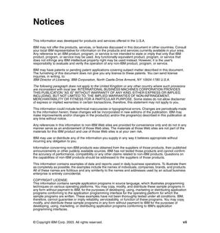 © Copyright IBM Corp. 2003. All rights reserved. vii
Notices
This information was developed for products and services offered in the U.S.A.
IBM may not offer the products, services, or features discussed in this document in other countries. Consult
your local IBM representative for information on the products and services currently available in your area.
Any reference to an IBM product, program, or service is not intended to state or imply that only that IBM
product, program, or service may be used. Any functionally equivalent product, program, or service that
does not infringe any IBM intellectual property right may be used instead. However, it is the user's
responsibility to evaluate and verify the operation of any non-IBM product, program, or service.
IBM may have patents or pending patent applications covering subject matter described in this document.
The furnishing of this document does not give you any license to these patents. You can send license
inquiries, in writing, to:
IBM Director of Licensing, IBM Corporation, North Castle Drive Armonk, NY 10504-1785 U.S.A.
The following paragraph does not apply to the United Kingdom or any other country where such provisions
are inconsistent with local law: INTERNATIONAL BUSINESS MACHINES CORPORATION PROVIDES
THIS PUBLICATION "AS IS" WITHOUT WARRANTY OF ANY KIND, EITHER EXPRESS OR IMPLIED,
INCLUDING, BUT NOT LIMITED TO, THE IMPLIED WARRANTIES OF NON-INFRINGEMENT,
MERCHANTABILITY OR FITNESS FOR A PARTICULAR PURPOSE. Some states do not allow disclaimer
of express or implied warranties in certain transactions, therefore, this statement may not apply to you.
This information could include technical inaccuracies or typographical errors. Changes are periodically made
to the information herein; these changes will be incorporated in new editions of the publication. IBM may
make improvements and/or changes in the product(s) and/or the program(s) described in this publication at
any time without notice.
Any references in this information to non-IBM Web sites are provided for convenience only and do not in any
manner serve as an endorsement of those Web sites. The materials at those Web sites are not part of the
materials for this IBM product and use of those Web sites is at your own risk.
IBM may use or distribute any of the information you supply in any way it believes appropriate without
incurring any obligation to you.
Information concerning non-IBM products was obtained from the suppliers of those products, their published
announcements or other publicly available sources. IBM has not tested those products and cannot confirm
the accuracy of performance, compatibility or any other claims related to non-IBM products. Questions on
the capabilities of non-IBM products should be addressed to the suppliers of those products.
This information contains examples of data and reports used in daily business operations. To illustrate them
as completely as possible, the examples include the names of individuals, companies, brands, and products.
All of these names are fictitious and any similarity to the names and addresses used by an actual business
enterprise is entirely coincidental.
COPYRIGHT LICENSE:
This information contains sample application programs in source language, which illustrates programming
techniques on various operating platforms. You may copy, modify, and distribute these sample programs in
any form without payment to IBM, for the purposes of developing, using, marketing or distributing application
programs conforming to the application programming interface for the operating platform for which the
sample programs are written. These examples have not been thoroughly tested under all conditions. IBM,
therefore, cannot guarantee or imply reliability, serviceability, or function of these programs. You may copy,
modify, and distribute these sample programs in any form without payment to IBM for the purposes of
developing, using, marketing, or distributing application programs conforming to IBM's application
programming interfaces.
 