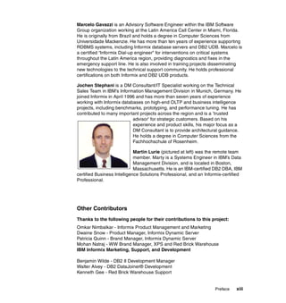 Preface xiii
Marcelo Gavazzi is an Advisory Software Engineer within the IBM Software
Group organization working at the Latin America Call Center in Miami, Florida.
He is originally from Brazil and holds a degree in Computer Sciences from
Universidade Mackenzie. He has more than ten years of experience supporting
RDBMS systems, including Informix database servers and DB2 UDB. Marcelo is
a certified “Informix Dial-up engineer” for interventions on critical systems
throughout the Latin America region, providing diagnostics and fixes in the
emergency support line. He is also involved in training projects disseminating
new technologies to the technical support community. He holds professional
certifications on both Informix and DB2 UDB products.
Jochen Stephani is a DM Consultant/IT Specialist working on the Technical
Sales Team in IBM’s Information Management Division in Munich, Germany. He
joined Informix in April 1996 and has more than seven years of experience
working with Informix databases on high-end OLTP and business intelligence
projects, including benchmarks, prototyping, and performance tuning. He has
contributed to many important projects across the region and is a ’trusted
advisor’ for strategic customers. Based on his
experience and product skills, his major focus as a
DM Consultant is to provide architectural guidance.
He holds a degree in Computer Sciences from the
Fachhochschule of Rosenheim.
Martin Lurie (pictured at left) was the remote team
member. Marty is a Systems Engineer in IBM’s Data
Management Division, and is located in Boston,
Massachusetts. He is an IBM-certified DB2 DBA, IBM
certified Business Intelligence Solutions Professional, and an Informix-certified
Professional.
Other Contributors
Thanks to the following people for their contributions to this project:
Omkar Nimbalkar - Informix Product Management and Marketing
Dwaine Snow - Product Manager, Informix Dynamic Server
Patricia Quinn - Brand Manager, Informix Dynamic Server
Mohan Natraj - WW Brand Manager, XPS and Red Brick Warehouse
IBM Informix Marketing, Support, and Development
Benjamin Wilde - DB2 II Development Manager
Walter Alvey - DB2 DataJoiner® Development
Kenneth Gee - Red Brick Warehouse Support
 
