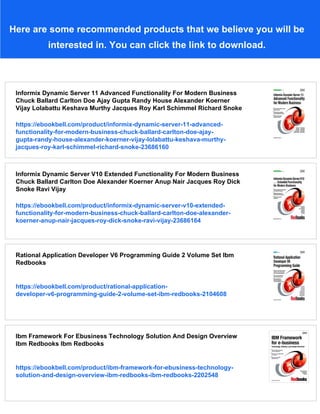 Here are some recommended products that we believe you will be
interested in. You can click the link to download.
Informix Dynamic Server 11 Advanced Functionality For Modern Business
Chuck Ballard Carlton Doe Ajay Gupta Randy House Alexander Koerner
Vijay Lolabattu Keshava Murthy Jacques Roy Karl Schimmel Richard Snoke
https://ebookbell.com/product/informix-dynamic-server-11-advanced-
functionality-for-modern-business-chuck-ballard-carlton-doe-ajay-
gupta-randy-house-alexander-koerner-vijay-lolabattu-keshava-murthy-
jacques-roy-karl-schimmel-richard-snoke-23686160
Informix Dynamic Server V10 Extended Functionality For Modern Business
Chuck Ballard Carlton Doe Alexander Koerner Anup Nair Jacques Roy Dick
Snoke Ravi Vijay
https://ebookbell.com/product/informix-dynamic-server-v10-extended-
functionality-for-modern-business-chuck-ballard-carlton-doe-alexander-
koerner-anup-nair-jacques-roy-dick-snoke-ravi-vijay-23686164
Rational Application Developer V6 Programming Guide 2 Volume Set Ibm
Redbooks
https://ebookbell.com/product/rational-application-
developer-v6-programming-guide-2-volume-set-ibm-redbooks-2104608
Ibm Framework For Ebusiness Technology Solution And Design Overview
Ibm Redbooks Ibm Redbooks
https://ebookbell.com/product/ibm-framework-for-ebusiness-technology-
solution-and-design-overview-ibm-redbooks-ibm-redbooks-2202548
 