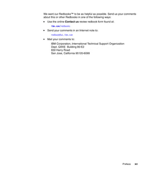 Preface xv
We want our Redbooks™ to be as helpful as possible. Send us your comments
about this or other Redbooks in one of the following ways:
򐂰 Use the online Contact us review redbook form found at:
ibm.com/redbooks
򐂰 Send your comments in an Internet note to:
redbook@us.ibm.com
򐂰 Mail your comments to:
IBM Corporation, International Technical Support Organization
Dept. QXXE Building 80-E2
650 Harry Road
San Jose, California 95120-6099
 