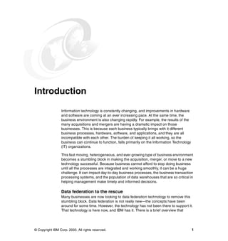 © Copyright IBM Corp. 2003. All rights reserved. 1
Introduction
Information technology is constantly changing, and improvements in hardware
and software are coming at an ever increasing pace. At the same time, the
business environment is also changing rapidly. For example, the results of the
many acquisitions and mergers are having a dramatic impact on those
businesses. This is because each business typically brings with it different
business processes, hardware, software, and applications, and they are all
incompatible with each other. The burden of keeping it all working, so the
business can continue to function, falls primarily on the Information Technology
(IT) organizations.
This fast moving, heterogeneous, and ever growing type of business environment
becomes a stumbling block in making the acquisition, merger, or move to a new
technology successful. Because business cannot afford to stop doing business
until all the processes are integrated and working smoothly, it can be a huge
challenge. It can impact day-to-day business processes, the business transaction
processing systems, and the population of data warehouses that are so critical in
helping management make timely and informed decisions.
Data federation to the rescue
Many businesses are now looking to data federation technology to remove this
stumbling block. Data federation is not really new—the concepts have been
around for some time. However, the technology has not been there to support it.
That technology is here now, and IBM has it. There is a brief overview that
 