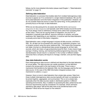 2 IBM Informix: Data Federation
follows, but for more detailed information please read Chapter 1, “Data federation
overview” on page 13.
Defining data federation
Data federation is a process that enables data from multiple heterogeneous data
sources to appear as if it is contained in a single relational database. We use the
terms data federation and information integration in this publication. However, we
do not consider these two terms to mean the same thing. In this publication we
primarily focus on the topic of data federation.
While we are discussing terms, be aware also that the terms information
integration or data integration are typically used rather loosely around the world.
You must always insist on definitions of these terms rather than accepting them
at face value. There can be varying levels of integration, but any form of
integration is typically quite difficult, resource intensive to achieve, and quite
expensive. But, depending on your definition, it could be said that data federation
is actually some level of information integration.
Data federation uses a single language to access all data sources, and that is
SQL. So, all data can be accessed and used from an application program, tool,
or program product using the same relational SQL. This means that companies
can begin moving to a standardized data access language for all their data
sources, which can mean a huge productivity boost for them. It also means huge
savings in finding, training, and maintaining skilled programming resources. This
standardization should result in a reduction in the number of different skilled
resources that a company will require to manage, maintain, and use their legacy
data.
How data federation works
Each heterogeneous data source is defined and described to the data federator,
as virtual tables. The data sources can reside anywhere, so that definition
contains the access path to the real location of the data. There is also a
mechanism that transforms the federator SQL into the language used by the real
data source. In the case of the DB2 Information Integrator product, that
mechanism is called a wrapper.
However, there is more to data federation than simple data access. Data from
these multiple heterogeneous data sources typically will need, as examples, to
be joined together, aggregated, and summarized. This is not a simple task,
especially when the data sources reside in distributed systems in different
operating environments. Also, in addition to accessing the data, performance and
resource requirements must be considered. For example, where will these
operations take place? Will all the data have to be transferred back to the
federator? What will be the impact on the network?
 