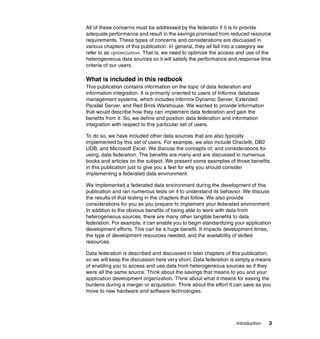 Introduction 3
All of these concerns must be addressed by the federator if it is to provide
adequate performance and result in the savings promised from reduced resource
requirements. These types of concerns and considerations are discussed in
various chapters of this publication. In general, they all fall into a category we
refer to as optimization. That is, we need to optimize the access and use of the
heterogeneous data sources so it will satisfy the performance and response time
criteria of our users.
What is included in this redbook
This publication contains information on the topic of data federation and
information integration. It is primarily oriented to users of Informix database
management systems, which includes Informix Dynamic Server, Extended
Parallel Server, and Red Brick Warehouse. We wanted to provide information
that would describe how they can implement data federation and gain the
benefits from it. So, we define and position data federation and information
integration with respect to this particular set of users.
To do so, we have included other data sources that are also typically
implemented by this set of users. For example, we also include Oracle9i, DB2
UDB, and Microsoft Excel. We discuss the concepts of, and considerations for
using, data federation. The benefits are many and are discussed in numerous
books and articles on the subject. We present some examples of those benefits
in this publication just to give you a feel for why you should consider
implementing a federated data environment.
We implemented a federated data environment during the development of this
publication and ran numerous tests on it to understand its behavior. We discuss
the results of that testing in the chapters that follow. We also provide
considerations for you as you prepare to implement your federated environment.
In addition to the obvious benefits of being able to work with data from
heterogeneous sources, there are many other tangible benefits to data
federation. For example, it can enable you to begin standardizing your application
development efforts. This can be a huge benefit. It impacts development times,
the type of development resources needed, and the availability of skilled
resources.
Data federation is described and discussed in later chapters of this publication,
so we will keep the discussion here very short. Data federation is simply a means
of enabling you to access and use data from heterogeneous sources as if they
were all the same source. Think about the savings that means to you and your
application development organization. Think about what it means for easing the
burdens during a merger or acquisition. Think about the effort it can save as you
move to new hardware and software technologies.
 