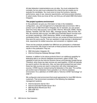 4 IBM Informix: Data Federation
All data federation implementations are not alike. You must understand the
concepts, but you also must understand the criteria that can enable you to
evaluate the candidates. You must come to know the functions, features,
performance, ease of use, resource requirements, and future product direction,
to select wisely. Once you know all this, we think you will select DB2 Information
Integrator.
The project systems environment
In this publication we give you information to help in the installation,
configuration, use, and management of a federated data environment. With a
product such as DB2 Information Integrator (II); for example, you can access
data from many data sources, such as DB2, Informix, Microsoft, ODBC, Oracle,
Sybase, Teradata, OLE DB, Excel, XML, message queues, Web services, flat
files, life sciences data sources, and IBM Lotus Extended Search sources such
as content repositories, LDAP directories, WWW, e-mail databases, and
syndicated content. The good news is that you can access all these sources as if
they were the same source. That can represent a huge savings in development
time, requirement for skilled resources, and conversion or migration costs.
There are two products available from IBM that can participate in a federated
data environment. We chose to test both of these products and document the
results in this publication.They are:
򐂰 DB2 Information Integrator (II)
򐂰 Informix Enterprise Gateway Manager (EGM)
However, in addition to the above products there is an additional capability for
federating data in an Informix database environment, called I-STAR. This
capability is built into the Informix Dynamic Server and Extended Parallel Server.
Therefore, when these two data sources are used together, I-STAR will typically
be used to perform the data joins. Also, we have demonstrated that even when
these two data sources are used in conjunction with other heterogeneous
sources, I-STAR may be invoked during the federation of the data. This verifies
yet another level of federation that is possible in an Informix database
environment. For a definition of I-STAR refer to “Informix I-STAR Technology” on
page 27.
We configured a test environment that would appropriate for most IBM Informix
customers. That environment consisted of the following five database
management systems:
򐂰 Informix Dynamic Server V9.4
򐂰 Informix Extended Parallel Server V8.4
򐂰 IBM Red Brick Warehouse V6.2
򐂰 DB2 UDB V8.1
򐂰 Oracle9i
 