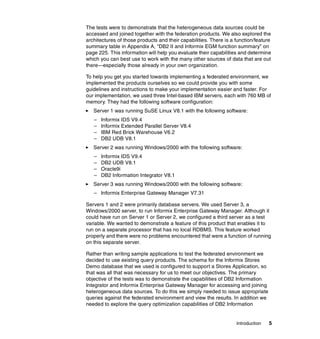 Introduction 5
The tests were to demonstrate that the heterogeneous data sources could be
accessed and joined together with the federation products. We also explored the
architectures of those products and their capabilities. There is a function/feature
summary table in Appendix A, “DB2 II and Informix EGM function summary” on
page 225. This information will help you evaluate their capabilities and determine
which you can best use to work with the many other sources of data that are out
there—especially those already in your own organization.
To help you get you started towards implementing a federated environment, we
implemented the products ourselves so we could provide you with some
guidelines and instructions to make your implementation easier and faster. For
our implementation, we used three Intel-based IBM servers, each with 760 MB of
memory. They had the following software configuration:
򐂰 Server 1 was running SuSE Linux V8.1 with the following software:
– Informix IDS V9.4
– Informix Extended Parallel Server V8.4
– IBM Red Brick Warehouse V6.2
– DB2 UDB V8.1
򐂰 Server 2 was running Windows/2000 with the following software:
– Informix IDS V9.4
– DB2 UDB V8.1
– Oracle9i
– DB2 Information Integrator V8.1
򐂰 Server 3 was running Windows/2000 with the following software:
– Informix Enterprise Gateway Manager V7.31
Servers 1 and 2 were primarily database servers. We used Server 3, a
Windows/2000 server, to run Informix Enterprise Gateway Manager. Although it
could have run on Server 1 or Server 2, we configured a third server as a test
variable. We wanted to demonstrate a feature of this product that enables it to
run on a separate processor that has no local RDBMS. This feature worked
properly and there were no problems encountered that were a function of running
on this separate server.
Rather than writing sample applications to test the federated environment we
decided to use existing query products. The schema for the Informix Stores
Demo database that we used is configured to support a Stores Application, so
that was all that was necessary for us to meet our objectives. The primary
objective of the tests was to demonstrate the capabilities of DB2 Information
Integrator and Informix Enterprise Gateway Manager for accessing and joining
heterogeneous data sources. To do this we simply needed to issue appropriate
queries against the federated environment and view the results. In addition we
needed to explore the query optimization capabilities of DB2 Information
 