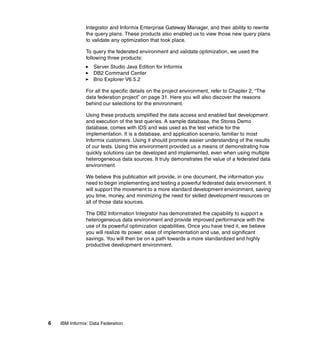 6 IBM Informix: Data Federation
Integrator and Informix Enterprise Gateway Manager, and their ability to rewrite
the query plans. These products also enabled us to view those new query plans
to validate any optimization that took place.
To query the federated environment and validate optimization, we used the
following three products:
򐂰 Server Studio Java Edition for Informix
򐂰 DB2 Command Center
򐂰 Brio Explorer V6.5.2
For all the specific details on the project environment, refer to Chapter 2, “The
data federation project” on page 31. Here you will also discover the reasons
behind our selections for the environment.
Using these products simplified the data access and enabled fast development
and execution of the test queries. A sample database, the Stores Demo
database, comes with IDS and was used as the test vehicle for the
implementation. It is a database, and application scenario, familiar to most
Informix customers. Using it should promote easier understanding of the results
of our tests. Using this environment provided us a means of demonstrating how
quickly solutions can be developed and implemented, even when using multiple
heterogeneous data sources. It truly demonstrates the value of a federated data
environment.
We believe this publication will provide, in one document, the information you
need to begin implementing and testing a powerful federated data environment. It
will support the movement to a more standard development environment, saving
you time, money, and minimizing the need for skilled development resources on
all of those data sources.
The DB2 Information Integrator has demonstrated the capability to support a
heterogeneous data environment and provide improved performance with the
use of its powerful optimization capabilities. Once you have tried it, we believe
you will realize its power, ease of implementation and use, and significant
savings. You will then be on a path towards a more standardized and highly
productive development environment.
 