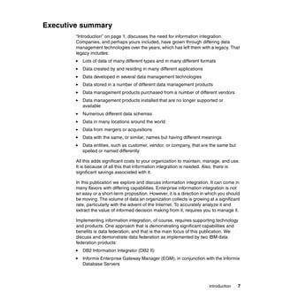 Introduction 7
Executive summary
“Introduction” on page 1, discusses the need for information integration.
Companies, and perhaps yours included, have grown through differing data
management technologies over the years, which has left them with a legacy. That
legacy includes:
򐂰 Lots of data of many different types and in many different formats
򐂰 Data created by and residing in many different applications
򐂰 Data developed in several data management technologies
򐂰 Data stored in a number of different data management products
򐂰 Data management products purchased from a number of different vendors
򐂰 Data management products installed that are no longer supported or
available
򐂰 Numerous different data schemas
򐂰 Data in many locations around the world
򐂰 Data from mergers or acquisitions
򐂰 Data with the same, or similar, names but having different meanings
򐂰 Data entities, such as customer, vendor, or company, that are the same but
spelled or named differently
All this adds significant costs to your organization to maintain, manage, and use.
It is because of all this that information integration is needed. Also, there is
significant savings associated with it.
In this publication we explore and discuss information integration. It can come in
many flavors with differing capabilities. Enterprise information integration is not
an easy or a short-term proposition. However, it is a direction in which you should
be moving. The volume of data an organization collects is growing at a significant
rate, particularly with the advent of the Internet. To accurately analyze it and
extract the value of informed decision making from it, requires you to manage it.
Implementing information integration, of course, requires supporting technology
and products. One approach that is demonstrating significant capabilities and
benefits is data federation, and that is the main focus of this publication. We
discuss and demonstrate data federation as implemented by two IBM data
federation products:
򐂰 DB2 Information Integrator (DB2 II)
򐂰 Informix Enterprise Gateway Manager (EGM), in conjunction with the Informix
Database Servers
 