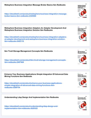 Websphere Business Integration Message Broker Basics Ibm Redbooks
https://ebookbell.com/product/websphere-business-integration-message-
broker-basics-ibm-redbooks-2345584
Websphere Business Integration Adapters An Adapter Development And
Websphere Business Integration Solution Ibm Redbooks
https://ebookbell.com/product/websphere-business-integration-adapters-
an-adapter-development-and-websphere-business-integration-solution-
ibm-redbooks-2445116
Ibm Tivoli Storage Management Concepts Ibm Redbooks
https://ebookbell.com/product/ibm-tivoli-storage-management-concepts-
ibm-redbooks-2487464
Enhance Your Business Applications Simple Integration Of Advanced Data
Mining Functions Ibm Redbooks
https://ebookbell.com/product/enhance-your-business-applications-
simple-integration-of-advanced-data-mining-functions-ibm-
redbooks-2509754
Understanding Ldap Design And Implementation Ibm Redbooks
https://ebookbell.com/product/understanding-ldap-design-and-
implementation-ibm-redbooks-2620322
 