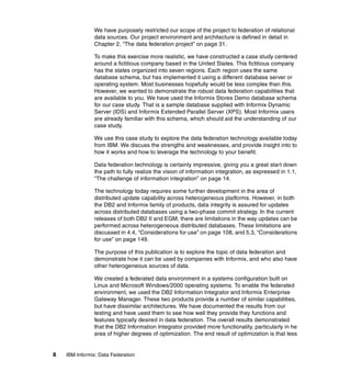 8 IBM Informix: Data Federation
We have purposely restricted our scope of the project to federation of relational
data sources. Our project environment and architecture is defined in detail in
Chapter 2, “The data federation project” on page 31.
To make this exercise more realistic, we have constructed a case study centered
around a fictitious company based in the United States. This fictitious company
has the states organized into seven regions. Each region uses the same
database schema, but has implemented it using a different database server or
operating system. Most businesses hopefully would be less complex than this.
However, we wanted to demonstrate the robust data federation capabilities that
are available to you. We have used the Informix Stores Demo database schema
for our case study. That is a sample database supplied with Informix Dynamic
Server (IDS) and Informix Extended Parallel Server (XPS). Most Informix users
are already familiar with this schema, which should aid the understanding of our
case study.
We use this case study to explore the data federation technology available today
from IBM. We discuss the strengths and weaknesses, and provide insight into to
how it works and how to leverage the technology to your benefit.
Data federation technology is certainly impressive, giving you a great start down
the path to fully realize the vision of information integration, as expressed in 1.1,
“The challenge of information integration” on page 14.
The technology today requires some further development in the area of
distributed update capability across heterogeneous platforms. However, in both
the DB2 and Informix family of products, data integrity is assured for updates
across distributed databases using a two-phase commit strategy. In the current
releases of both DB2 II and EGM, there are limitations in the way updates can be
performed across heterogeneous distributed databases. These limitations are
discussed in 4.4, “Considerations for use” on page 108, and 5.3, “Considerations
for use” on page 149.
The purpose of this publication is to explore the topic of data federation and
demonstrate how it can be used by companies with Informix, and who also have
other heterogeneous sources of data.
We created a federated data environment in a systems configuration built on
Linux and Microsoft Windows/2000 operating systems. To enable the federated
environment, we used the DB2 Information Integrator and Informix Enterprise
Gateway Manager. These two products provide a number of similar capabilities,
but have dissimilar architectures. We have documented the results from our
testing and have used them to see how well they provide they functions and
features typically desired in data federation. The overall results demonstrated
that the DB2 Information Integrator provided more functionality, particularly in he
area of higher degrees of optimization. The end result of optimization is that less
 