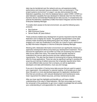 Introduction 9
data may be transferred over the network and you will experience better
performance and improved resource utilization. And, as mentioned in “The
project systems environment” on page 4, we also demonstrated the data
federation capabilities of an Informix database feature called I-STAR. I-STAR is a
data federation capability that was developed to federate data from the Informix
Dynamic Server and Extended Parallel Server data sources. It complements and
extends the federation capabilities of DB2 Information Integrator and the Informix
Enterprise Gateway Manager.
To enable client access to the test environment, we used the following query
products:
򐂰 Brio Explorer
򐂰 DB2 Command Center
򐂰 Server Studio JE (Java Edition)
These products enabled easy development of queries required to test the data
federation and to display the results. The graphical representation of the data
schema made visualizing the testing being done very simple. In addition, it
enabled us to view any modification to the SQL as a result of query optimization
by DB2 Information Integrator or Informix Enterprise Gateway Manager.
Working with a federated information environment can significantly reduce your
application development efforts and protect your development investment. This is
because the applications can be written as if they are accessing one common
data source rather than many. This saves the time typically required to
understand the various data structures and their related programming
requirements. This also has the impact of minimizing the on-going maintenance
effort for those applications. There can also be significant savings in avoiding the
acquiring and training of skilled resources that is typically required when there
are many different data sources that a company, as well as application
developers and data administrators, must use and manage.
If you are in the position of having many data sources that are used to support
your organization, this publication is required reading. It will enable you to start
down the path to a more standardized approach for application development.
One that can provide you with reduced development and maintenance costs,
lower requirement for skilled resources, and less maintenance burden.
After you have read the highlights and benefits you will have a better
understanding of the value of data federation. We then encourage you to read
the remainder of this publication to get more in-depth knowledge that will solidify
your understanding of, and appreciation for, data federation.
 
