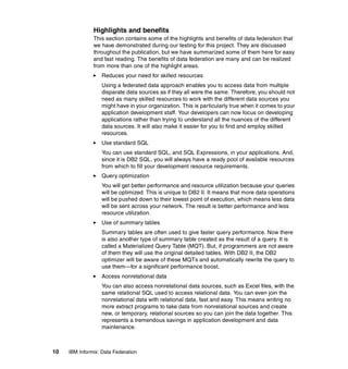 10 IBM Informix: Data Federation
Highlights and benefits
This section contains some of the highlights and benefits of data federation that
we have demonstrated during our testing for this project. They are discussed
throughout the publication, but we have summarized some of them here for easy
and fast reading. The benefits of data federation are many and can be realized
from more than one of the highlight areas.
򐂰 Reduces your need for skilled resources
Using a federated data approach enables you to access data from multiple
disparate data sources as if they all were the same. Therefore, you should not
need as many skilled resources to work with the different data sources you
might have in your organization. This is particularly true when it comes to your
application development staff. Your developers can now focus on developing
applications rather than trying to understand all the nuances of the different
data sources. It will also make it easier for you to find and employ skilled
resources.
򐂰 Use standard SQL
You can use standard SQL, and SQL Expressions, in your applications. And,
since it is DB2 SQL, you will always have a ready pool of available resources
from which to fill your development resource requirements.
򐂰 Query optimization
You will get better performance and resource utilization because your queries
will be optimized. This is unique to DB2 II. It means that more data operations
will be pushed down to their lowest point of execution, which means less data
will be sent across your network. The result is better performance and less
resource utilization.
򐂰 Use of summary tables
Summary tables are often used to give faster query performance. Now there
is also another type of summary table created as the result of a query. It is
called a Materialized Query Table (MQT). But, if programmers are not aware
of them they will use the original detailed tables. With DB2 II, the DB2
optimizer will be aware of these MQTs and automatically rewrite the query to
use them—for a significant performance boost.
򐂰 Access nonrelational data
You can also access nonrelational data sources, such as Excel files, with the
same relational SQL used to access relational data. You can even join the
nonrelational data with relational data, fast and easy. This means writing no
more extract programs to take data from nonrelational sources and create
new, or temporary, relational sources so you can join the data together. This
represents a tremendous savings in application development and data
maintenance.
 