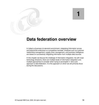 © Copyright IBM Corp. 2003. All rights reserved. 13
Chapter 1. Data federation overview
In today’s e-business on-demand environment, integrating information across
and beyond the enterprise is a competitive mandate. Initiatives such as customer
relationship management, supply chain management, and business intelligence
are based on successfully integrating information from multiple data sources.
In this chapter we discuss the challenge of information integration. As with most
technology directions, there are multiple levels of information integration and
multiple approaches to consider when trying to accomplish it. One such
approach is data federation. It is this approach on which we will primarily focus
during the discussions.
1
 