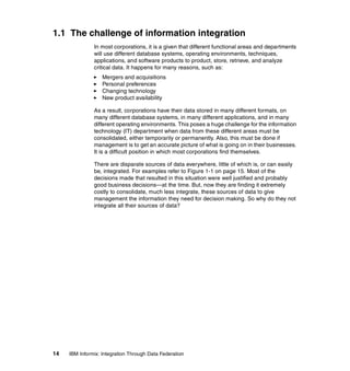 14 IBM Informix: Integration Through Data Federation
1.1 The challenge of information integration
In most corporations, it is a given that different functional areas and departments
will use different database systems, operating environments, techniques,
applications, and software products to product, store, retrieve, and analyze
critical data. It happens for many reasons, such as:
򐂰 Mergers and acquisitions
򐂰 Personal preferences
򐂰 Changing technology
򐂰 New product availability
As a result, corporations have their data stored in many different formats, on
many different database systems, in many different applications, and in many
different operating environments. This poses a huge challenge for the information
technology (IT) department when data from these different areas must be
consolidated, either temporarily or permanently. Also, this must be done if
management is to get an accurate picture of what is going on in their businesses.
It is a difficult position in which most corporations find themselves.
There are disparate sources of data everywhere, little of which is, or can easily
be, integrated. For examples refer to Figure 1-1 on page 15. Most of the
decisions made that resulted in this situation were well justified and probably
good business decisions—at the time. But, now they are finding it extremely
costly to consolidate, much less integrate, these sources of data to give
management the information they need for decision making. So why do they not
integrate all their sources of data?
 