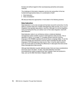 16 IBM Informix: Integration Through Data Federation
formats and without regard to their accompanying semantics and access
methods.
The challenge of information integration can be met using either of the two
fundamental approaches below, or a combination of both:
򐂰 Data federation
򐂰 Data consolidation
We discuss these two approaches in more detail in the following sections.
Data federation
Data federation is not a new concept and has been around for some time. It is the
ability to combine data from multiple heterogeneous data sources. It is a logical
integration that typically takes place in real time. Although it is not full integration,
many are finding that they can satisfy much of their data integration need with
data federation.
Data federation refers to an architecture where a relational database
management system enables access to heterogeneous data sources. This is
depicted in Figure 1-2 on page 17. It enables access using the common
language of the RDBMS, typically Structured Query Language (SQL). To do this
some technology and mechanism must be used to translate the SQL into the
language of the heterogeneous data source. Also, it must be able to perform
such non-trivial tasks as handling the differences in data types that exist across
these heterogeneous data sources.
Although data federation sounds relatively simple, there are many considerations
and much care to be taken. To date, most data federation has been
accomplished by custom programming. Now, however, there are products to
help, such as the DB2 Information Integrator (DB2 II).
 