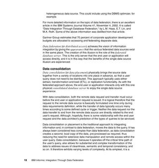 18 IBM Informix: Integration Through Data Federation
heterogeneous data source. This could include using the DBMS optimizer, for
example.
For more detailed information on the topic of data federation, there is an excellent
article in the IBM Systems Journal Volume 41, November 4, 2002. It is called
“Data Integration Through Database Federation,“ by L.M. Haas, E.T. Lin, and
M.A. Roth. Some of the above information was distilled from that article.
Gartner Group estimates that 70 percent of corporate application development
budgets are allocated to accessing and federating disparate data.
Data federation (or distributed access) achieves the vision of information
integration by giving the appearance that the various federated data sources exist
in the same place. The creation of this illusion is the role of the federated
database server. This is the only server that the end user or application will
access directly, and it is in this way that the benefits of the single data source
illusion are experienced.
Data consolidation
Data consolidation (or data placement) physically brings the source data
together from a variety of locations into one place in advance, so that a user
query does not need to be distributed. This approach typically uses either
extract, transformation and load (ETL), or replication functionality. As with the
federated approach above, the end user or application interacts only with this one
physical consolidated database server to enjoy the single data source
experience.
With data consolidation, both the remote data request and transfer must occur
before the end user or application request is issued. It is logical therefore that the
request to the remote data source is basically formulated one time only during
data requirements definition, while the transfer of data typically occurs many
times according to some defined cycle or trigger. Neither the data request nor the
data transfer to and from the remote data source are directly related to the end
user’s request. Although, hopefully, there is some relationship with the end user
request and the data architect’s prediction of the types of queries to be serviced.
Data consolidation or placement is the traditional approach to integrating
information and, in contrast to data federation, moves the data to the query. It has
always been considered less complex than data federation, as data consolidation
creates a second, local copy of the data, pre-processed as required, thus
reducing the need for extensive data manipulation and remote access within the
user query. Data consolidation, because it operates off the critical time path of
the user’s query, also allows for substantial and complex transformation of the
data to address issues of cleanliness, semantic and temporal consistency, and
so on. It therefore exhibits varying levels of complexity. At its simplest, it is a
 