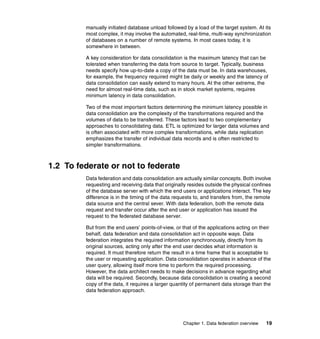 Chapter 1. Data federation overview 19
manually initiated database unload followed by a load of the target system. At its
most complex, it may involve the automated, real-time, multi-way synchronization
of databases on a number of remote systems. In most cases today, it is
somewhere in between.
A key consideration for data consolidation is the maximum latency that can be
tolerated when transferring the data from source to target. Typically, business
needs specify how up-to-date a copy of the data must be. In data warehouses,
for example, the frequency required might be daily or weekly and the latency of
data consolidation can easily extend to many hours. At the other extreme, the
need for almost real-time data, such as in stock market systems, requires
minimum latency in data consolidation.
Two of the most important factors determining the minimum latency possible in
data consolidation are the complexity of the transformations required and the
volumes of data to be transferred. These factors lead to two complementary
approaches to consolidating data. ETL is optimized for larger data volumes and
is often associated with more complex transformations, while data replication
emphasizes the transfer of individual data records and is often restricted to
simpler transformations.
1.2 To federate or not to federate
Data federation and data consolidation are actually similar concepts. Both involve
requesting and receiving data that originally resides outside the physical confines
of the database server with which the end users or applications interact. The key
difference is in the timing of the data requests to, and transfers from, the remote
data source and the central sever. With data federation, both the remote data
request and transfer occur after the end user or application has issued the
request to the federated database server.
But from the end users’ points-of-view, or that of the applications acting on their
behalf, data federation and data consolidation act in opposite ways. Data
federation integrates the required information synchronously, directly from its
original sources, acting only after the end user decides what information is
required. It must therefore return the result in a time frame that is acceptable to
the user or requesting application. Data consolidation operates in advance of the
user query, allowing itself more time to perform the required processing.
However, the data architect needs to make decisions in advance regarding what
data will be required. Secondly, because data consolidation is creating a second
copy of the data, it requires a larger quantity of permanent data storage than the
data federation approach.
 
