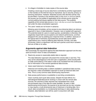 22 IBM Informix: Integration Through Data Federation
򐂰 It is illegal or forbidden to make copies of the source data.
Creating a local copy of source data that is controlled by another organization
or that resides on the Internet may be impractical, due to security, privacy, or
licensing restrictions. However, federated access with discrete queries may
be permitted. If access to the sensitive data is only of an on-demand nature,
this access can be audited (if applicable) at the remote source using the
normal auditing techniques applied at that data source. This auditing
capability at the remote data source to know who has accessed what would be
lost under the data consolidation approach.
򐂰 The users’ needs are not known in advance.
Allowing users immediate, ad hoc access to any enterprise data is an obvious
argument in favor of data federation. However, care is needed with approach.
The potential exists for users to create queries, accidentally or otherwise, that
negatively impact both source systems and network performance, and that
disappoint the user by yielding poor response times. In addition, because of
the typical level of semantic inconsistencies across data stores within
organizations (as a result of differing data latencies, formats, and data
structures), there is a significant risk that such queries could return answers
that are of little or no value.
Arguments against data federation
Not surprisingly, the arguments against the data federation approach are the very
same as those in favor of data consolidation:
򐂰 Read-only access to reasonably stable data is required.
The data federation approach will present the remote data in real time. This
may not be advantageous to the end user or application, which would prefer
to suffer some latency in the data in order to be insulated from the continuous
flux of information in the remote operational data sources.
򐂰 Users need historical or trending data.
Historical and trending data is seldom available in operational data sources,
but requires a data consolidation approach to build up historical data over
time. This is a very common data warehousing requirement.
򐂰 Data access performance or availability is overriding considerations.
Users routinely want quick data access. Despite the best efforts of a
well-designed federated server working in unison with the remote data
sources, the volumes of data required may necessitate that a local,
pre-processed copy of the data be made available. As seen in data
warehousing environments, the queries to be serviced can be very complex
or may require a multi-dimensional view of historical or trending data. As a
result, data consolidation is a fundamental technique in data warehousing.
However, data federation can still be used in conjunction with data
 