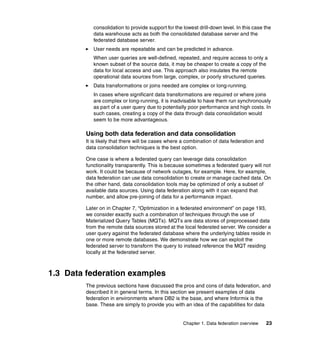 Chapter 1. Data federation overview 23
consolidation to provide support for the lowest drill-down level. In this case the
data warehouse acts as both the consolidated database server and the
federated database server.
򐂰 User needs are repeatable and can be predicted in advance.
When user queries are well-defined, repeated, and require access to only a
known subset of the source data, it may be cheaper to create a copy of the
data for local access and use. This approach also insulates the remote
operational data sources from large, complex, or poorly structured queries.
򐂰 Data transformations or joins needed are complex or long-running.
In cases where significant data transformations are required or where joins
are complex or long-running, it is inadvisable to have them run synchronously
as part of a user query due to potentially poor performance and high costs. In
such cases, creating a copy of the data through data consolidation would
seem to be more advantageous.
Using both data federation and data consolidation
It is likely that there will be cases where a combination of data federation and
data consolidation techniques is the best option.
One case is where a federated query can leverage data consolidation
functionality transparently. This is because sometimes a federated query will not
work. It could be because of network outages, for example. Here, for example,
data federation can use data consolidation to create or manage cached data. On
the other hand, data consolidation tools may be optimized of only a subset of
available data sources. Using data federation along with it can expand that
number, and allow pre-joining of data for a performance impact.
Later on in Chapter 7, “Optimization in a federated environment” on page 193,
we consider exactly such a combination of techniques through the use of
Materialized Query Tables (MQTs). MQTs are data stores of preprocessed data
from the remote data sources stored at the local federated server. We consider a
user query against the federated database where the underlying tables reside in
one or more remote databases. We demonstrate how we can exploit the
federated server to transform the query to instead reference the MQT residing
locally at the federated server.
1.3 Data federation examples
The previous sections have discussed the pros and cons of data federation, and
described it in general terms. In this section we present examples of data
federation in environments where DB2 is the base, and where Informix is the
base. These are simply to provide you with an idea of the capabilities for data
 