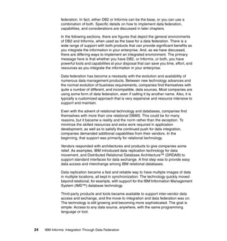 24 IBM Informix: Integration Through Data Federation
federation. In fact, either DB2 or Informix can be the base, or you can use a
combination of both. Specific details on how to implement data federation,
capabilities, and considerations are discussed in later chapters.
In the following sections, there are figures that depict the general environments
of DB2 and Informix, when used as the base for a data federation. There is a
wide range of support with both products that can provide significant benefits as
you integrate the information in your enterprise. And, as we have discussed,
there are differing ways to implement an integrated environment. The primary
message here is that whether you have DB2, or Informix, or both, you have
powerful tools and capabilities at your disposal that can save you time, effort, and
resources as you integrate the information in your enterprise.
Data federation has become a necessity with the evolution and availability of
numerous data management products. Between new technology advances and
the normal evolution of business requirements, companies find themselves with
quite a number of different, and incompatible, data sources. Most companies are
using some form of data federation, even if calling it by another name. Also, it is
typically a customized approach that is very expensive and resource intensive to
support and maintain.
Even with the advent of relational technology and databases, companies find
themselves with more than one relational DBMS. This could be for many
reasons, but it became a reality and the norm rather than the exception. To
minimize the skilled resources and extra work required in application
development, as well as to satisfy the continued push for data integration,
companies demanded additional capabilities from their vendors. In the
beginning, that support was primarily for relational technology.
Vendors responded with architectures and products to give companies some
relief. As examples, IBM introduced data replication technology for data
movement, and Distributed Relational Database Architecture™ (DRDA®) to
support standard interfaces for data exchange. A first step was to provide easy
data access and interchange among IBM relational databases.
Data replication became a fast and reliable way to have multiple images of data
in multiple locations, all kept in synchronization. The technology quickly moved
beyond relational, for example, with support for the IBM Information Management
System (IMS™) database technology.
Third-party products and tools became available to support inter-vendor data
access and exchange, and the move to integration and data federation was on.
The technology is still growing and becoming more sophisticated. The goal is
simple: Access to any data source, anywhere, with the same programming
language or tool.
 