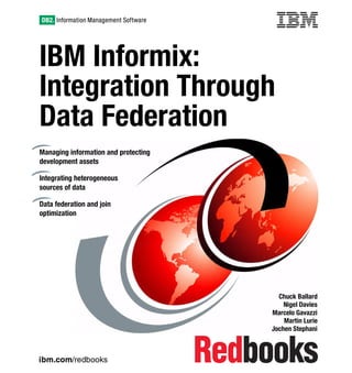ibm.com/redbooks
IBM Informix:
Integration Through
Data Federation
Chuck Ballard
Nigel Davies
Marcelo Gavazzi
Martin Lurie
Jochen Stephani
Managing information and protecting
development assets
Integrating heterogeneous
sources of data
Data federation and join
optimization
Front cover
 