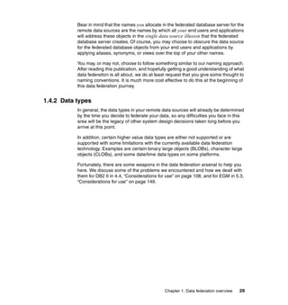 Chapter 1. Data federation overview 29
Bear in mind that the names you allocate in the federated database server for the
remote data sources are the names by which all your end users and applications
will address these objects in the single data source illusion that the federated
database server creates. Of course, you may choose to obscure the data source
for the federated database objects from your end users and applications by
applying aliases, synonyms, or views over the top of your other names.
You may, or may not, choose to follow something similar to our naming approach.
After reading this publication, and hopefully getting a good understanding of what
data federation is all about, we do at least request that you give some thought to
naming conventions. It is much more cost effective to do this at the beginning of
this data federation journey.
1.4.2 Data types
In general, the data types in your remote data sources will already be determined
by the time you decide to federate your data, so any difficulties you face in this
area will be the legacy of other system design decisions taken long before you
arrive at this point.
In addition, certain higher value data types are either not supported or are
supported with some limitations with the currently available data federation
technology. Examples are certain binary large objects (BLOBs), character large
objects (CLOBs), and some date/time data types on some platforms.
Fortunately, there are some weapons in the data federation arsenal to help you
here. We discuss some of the problems we encountered and how we dealt with
them for DB2 II in 4.4, “Considerations for use” on page 108, and for EGM in 5.3,
“Considerations for use” on page 149.
 
