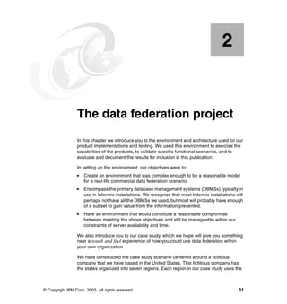 © Copyright IBM Corp. 2003. All rights reserved. 31
Chapter 2. The data federation project
In this chapter we introduce you to the environment and architecture used for our
product implementations and testing. We used this environment to exercise the
capabilities of the products, to validate specific functional scenarios, and to
evaluate and document the results for inclusion in this publication.
In setting up the environment, our objectives were to:
򐂰 Create an environment that was complex enough to be a reasonable model
for a real-life commercial data federation scenario.
򐂰 Encompass the primary database management systems (DBMSs) typically in
use in Informix installations. We recognize that most Informix installations will
perhaps not have all the DBMSs we used, but most will probably have enough
of a subset to gain value from the information presented.
򐂰 Have an environment that would constitute a reasonable compromise
between meeting the above objectives and still be manageable within our
constraints of server availability and time.
We also introduce you to our case study, which we hope will give you something
near a touch and feel experience of how you could use data federation within
your own organization.
We have constructed the case study scenario centered around a fictitious
company that we have based in the United States. This fictitious company has
the states organized into seven regions. Each region in our case study uses the
2
 