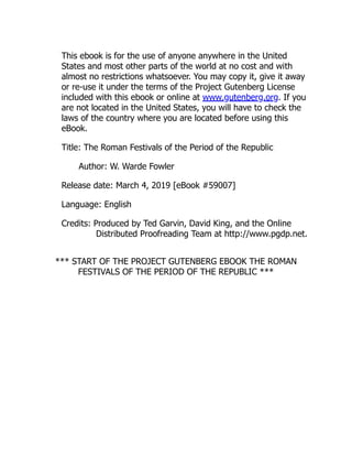 This ebook is for the use of anyone anywhere in the United
States and most other parts of the world at no cost and with
almost no restrictions whatsoever. You may copy it, give it away
or re-use it under the terms of the Project Gutenberg License
included with this ebook or online at www.gutenberg.org. If you
are not located in the United States, you will have to check the
laws of the country where you are located before using this
eBook.
Title: The Roman Festivals of the Period of the Republic
Author: W. Warde Fowler
Release date: March 4, 2019 [eBook #59007]
Language: English
Credits: Produced by Ted Garvin, David King, and the Online
Distributed Proofreading Team at http://www.pgdp.net.
*** START OF THE PROJECT GUTENBERG EBOOK THE ROMAN
FESTIVALS OF THE PERIOD OF THE REPUBLIC ***
 